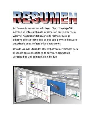  
Acrónimo de secure sockets layer. El pro tocólogo SSL 
permite un intercambio de información entre el servicio 
web y el navegador del usuario de forma segura. El 
objetivo de esta tecnología es que solo permite el usuario 
autorizado pueda efectuar las operaciones. 
Uno de los más utilizados Openssl ofrece certificados para 
el uso de para aplicaciones de software aseguran la 
veracidad de una compañía o individuo  
 
    
 
 