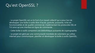 Qu’est OpenSSL ?
- Le projet OpenSSL est un le fruit d’un travail collectif qui a pour but de
développer une boîte à outils libre d’accès, gratuite, puissante, riche en
fonctionnalités et de qualité commercial, implémentant les protocoles SSL et
TLS ainsi qu’une interface en ligne de commande.
- Cette boîte à outils comprend une bibliothèque puissante de cryptographie.
- Le projet est géré par une communauté mondiale de volontaire qui utilise
internet pour communiquer, planifier et développer la boîte à outils OpenSSL.
 