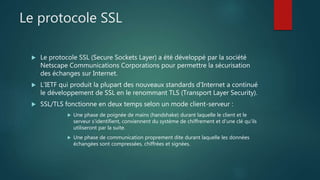 Le protocole SSL
 Le protocole SSL (Secure Sockets Layer) a été développé par la société
Netscape Communications Corporations pour permettre la sécurisation
des échanges sur Internet.
 L’IETF qui produit la plupart des nouveaux standards d’Internet a continué
le développement de SSL en le renommant TLS (Transport Layer Security).
 SSL/TLS fonctionne en deux temps selon un mode client-serveur :
 Une phase de poignée de mains (handshake) durant laquelle le client et le
serveur s'identifient, conviennent du système de chiffrement et d'une clé qu'ils
utiliseront par la suite.
 Une phase de communication proprement dite durant laquelle les données
échangées sont compressées, chiffrées et signées.
 