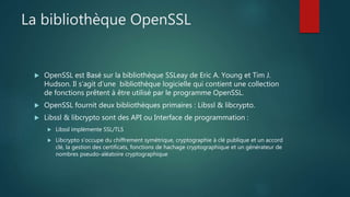 La bibliothèque OpenSSL
 OpenSSL est Basé sur la bibliothèque SSLeay de Eric A. Young et Tim J.
Hudson. Il s’agit d’une bibliothèque logicielle qui contient une collection
de fonctions prêtent à être utilisé par le programme OpenSSL.
 OpenSSL fournit deux bibliothèques primaires : Libssl & libcrypto.
 Libssl & libcrypto sont des API ou Interface de programmation :
 Libssl implémente SSL/TLS
 Libcrypto s’occupe du chiffrement symétrique, cryptographie à clé publique et un accord
clé, la gestion des certificats, fonctions de hachage cryptographique et un générateur de
nombres pseudo-aléatoire cryptographique
 