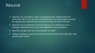 Résumé
 OpenSSL est une boîte à outils cryptographiques, implémentant les
protocoles SSL et TLS, qui avec sa bibliothèque de cryptographie permet
aux applications client/serveur de communiquer de façon sécurisé
 OpenSSL est une librairie incontournable pour le chiffrement et le
hachage, disponible sous Linux mais également sous Windows
 OpenSSL est géré par une communauté mondiale
 Malgré quelques soucis de sécurité rencontrés récemment OpenSSL reste
massivement utilisé
 