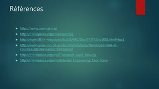 Références
 https://www.openssl.org/
 http://fr.wikipedia.org/wiki/OpenSSL
 http://www.lifl.fr/~wegrzyno/lic/UE/PAC/Doc/TP/TP2/tp2001.html#toc1
 http://www.open-source-guide.com/Solutions/Developpement-et-
couches-intermediaires/Pki/Openssl
 http://fr.wikipedia.org/wiki/Transport_Layer_Security
 http://fr.wikipedia.org/wiki/Internet_Engineering_Task_Force
 