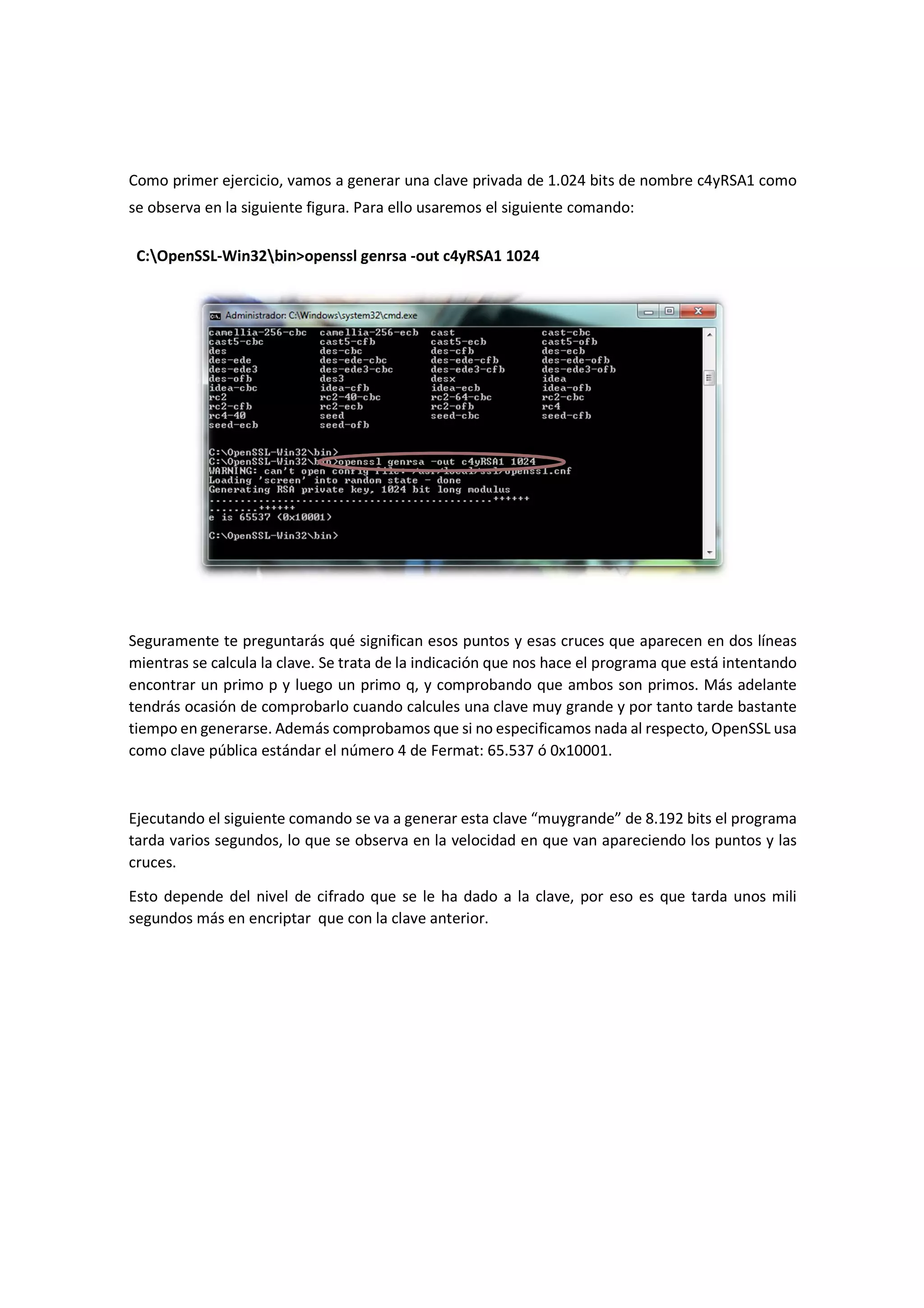 Como primer ejercicio, vamos a generar una clave privada de 1.024 bits de nombre c4yRSA1 como
se observa en la siguiente figura. Para ello usaremos el siguiente comando:
C:OpenSSL-Win32bin>openssl genrsa -out c4yRSA1 1024

Seguramente te preguntarás qué significan esos puntos y esas cruces que aparecen en dos líneas
mientras se calcula la clave. Se trata de la indicación que nos hace el programa que está intentando
encontrar un primo p y luego un primo q, y comprobando que ambos son primos. Más adelante
tendrás ocasión de comprobarlo cuando calcules una clave muy grande y por tanto tarde bastante
tiempo en generarse. Además comprobamos que si no especificamos nada al respecto, OpenSSL usa
como clave pública estándar el número 4 de Fermat: 65.537 ó 0x10001.

Ejecutando el siguiente comando se va a generar esta clave “muygrande” de 8.192 bits el programa
tarda varios segundos, lo que se observa en la velocidad en que van apareciendo los puntos y las
cruces.
Esto depende del nivel de cifrado que se le ha dado a la clave, por eso es que tarda unos mili
segundos más en encriptar que con la clave anterior.

 