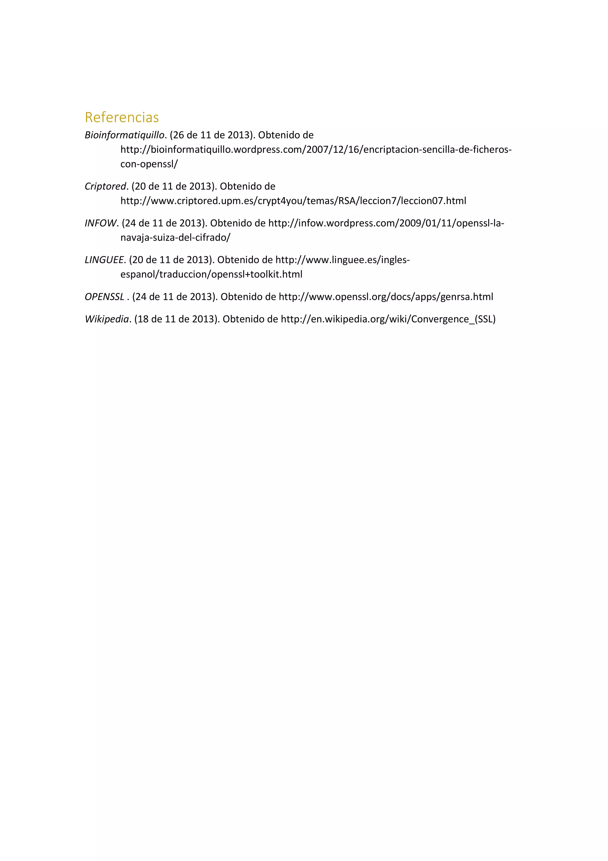 Referencias
Bioinformatiquillo. (26 de 11 de 2013). Obtenido de
http://bioinformatiquillo.wordpress.com/2007/12/16/encriptacion-sencilla-de-ficheroscon-openssl/
Criptored. (20 de 11 de 2013). Obtenido de
http://www.criptored.upm.es/crypt4you/temas/RSA/leccion7/leccion07.html
INFOW. (24 de 11 de 2013). Obtenido de http://infow.wordpress.com/2009/01/11/openssl-lanavaja-suiza-del-cifrado/
LINGUEE. (20 de 11 de 2013). Obtenido de http://www.linguee.es/inglesespanol/traduccion/openssl+toolkit.html
OPENSSL . (24 de 11 de 2013). Obtenido de http://www.openssl.org/docs/apps/genrsa.html
Wikipedia. (18 de 11 de 2013). Obtenido de http://en.wikipedia.org/wiki/Convergence_(SSL)

 