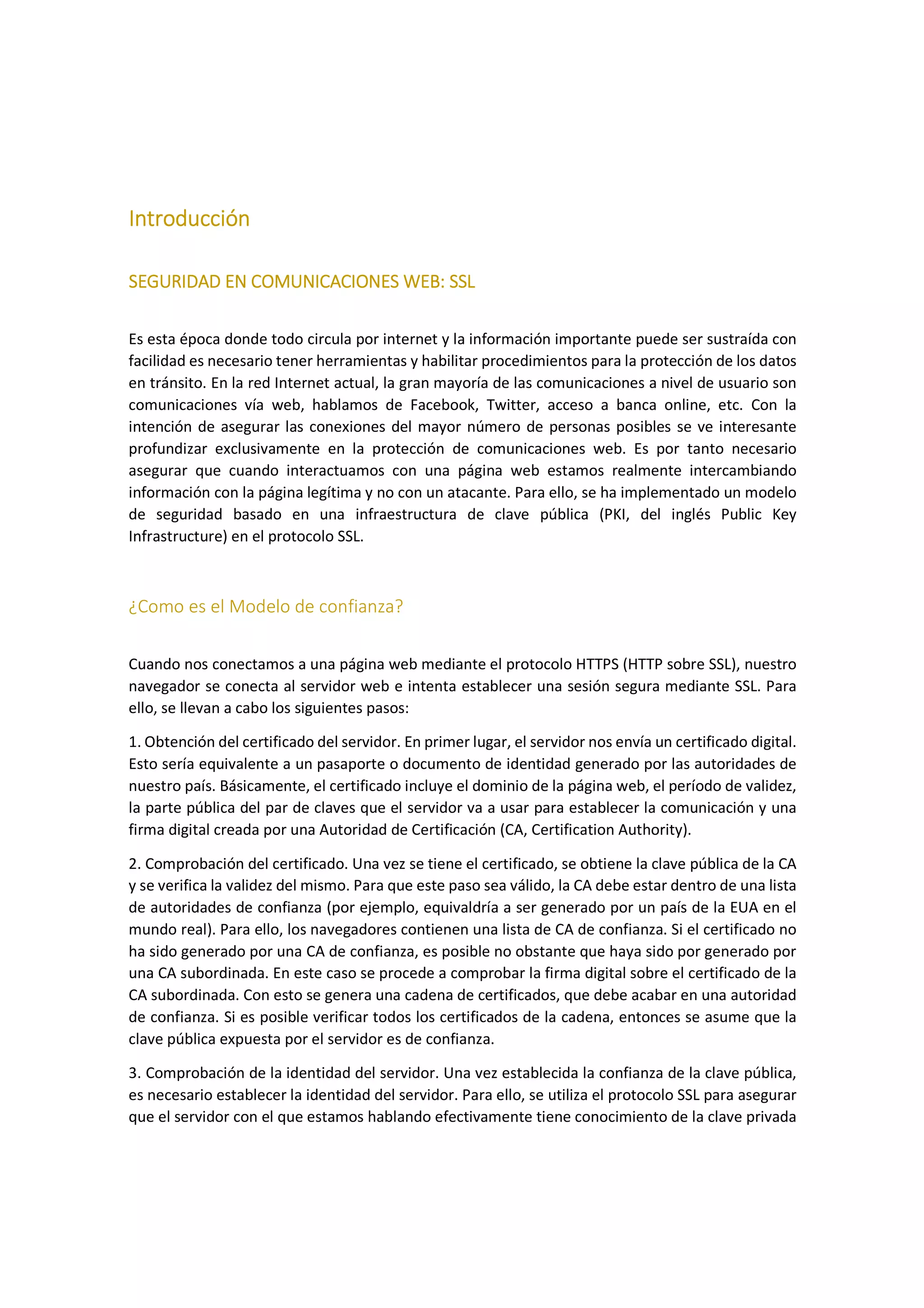 Introducción
SEGURIDAD EN COMUNICACIONES WEB: SSL
Es esta época donde todo circula por internet y la información importante puede ser sustraída con
facilidad es necesario tener herramientas y habilitar procedimientos para la protección de los datos
en tránsito. En la red Internet actual, la gran mayoría de las comunicaciones a nivel de usuario son
comunicaciones vía web, hablamos de Facebook, Twitter, acceso a banca online, etc. Con la
intención de asegurar las conexiones del mayor número de personas posibles se ve interesante
profundizar exclusivamente en la protección de comunicaciones web. Es por tanto necesario
asegurar que cuando interactuamos con una página web estamos realmente intercambiando
información con la página legítima y no con un atacante. Para ello, se ha implementado un modelo
de seguridad basado en una infraestructura de clave pública (PKI, del inglés Public Key
Infrastructure) en el protocolo SSL.

¿Como es el Modelo de confianza?
Cuando nos conectamos a una página web mediante el protocolo HTTPS (HTTP sobre SSL), nuestro
navegador se conecta al servidor web e intenta establecer una sesión segura mediante SSL. Para
ello, se llevan a cabo los siguientes pasos:
1. Obtención del certificado del servidor. En primer lugar, el servidor nos envía un certificado digital.
Esto sería equivalente a un pasaporte o documento de identidad generado por las autoridades de
nuestro país. Básicamente, el certificado incluye el dominio de la página web, el período de validez,
la parte pública del par de claves que el servidor va a usar para establecer la comunicación y una
firma digital creada por una Autoridad de Certificación (CA, Certification Authority).
2. Comprobación del certificado. Una vez se tiene el certificado, se obtiene la clave pública de la CA
y se verifica la validez del mismo. Para que este paso sea válido, la CA debe estar dentro de una lista
de autoridades de confianza (por ejemplo, equivaldría a ser generado por un país de la EUA en el
mundo real). Para ello, los navegadores contienen una lista de CA de confianza. Si el certificado no
ha sido generado por una CA de confianza, es posible no obstante que haya sido por generado por
una CA subordinada. En este caso se procede a comprobar la firma digital sobre el certificado de la
CA subordinada. Con esto se genera una cadena de certificados, que debe acabar en una autoridad
de confianza. Si es posible verificar todos los certificados de la cadena, entonces se asume que la
clave pública expuesta por el servidor es de confianza.
3. Comprobación de la identidad del servidor. Una vez establecida la confianza de la clave pública,
es necesario establecer la identidad del servidor. Para ello, se utiliza el protocolo SSL para asegurar
que el servidor con el que estamos hablando efectivamente tiene conocimiento de la clave privada

 