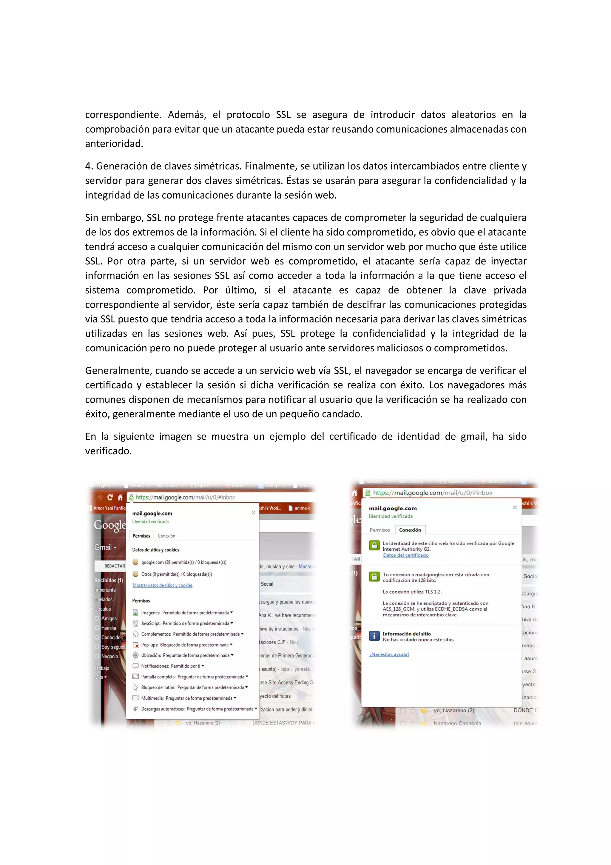 correspondiente. Además, el protocolo SSL se asegura de introducir datos aleatorios en la
comprobación para evitar que un atacante pueda estar reusando comunicaciones almacenadas con
anterioridad.
4. Generación de claves simétricas. Finalmente, se utilizan los datos intercambiados entre cliente y
servidor para generar dos claves simétricas. Éstas se usarán para asegurar la confidencialidad y la
integridad de las comunicaciones durante la sesión web.
Sin embargo, SSL no protege frente atacantes capaces de comprometer la seguridad de cualquiera
de los dos extremos de la información. Si el cliente ha sido comprometido, es obvio que el atacante
tendrá acceso a cualquier comunicación del mismo con un servidor web por mucho que éste utilice
SSL. Por otra parte, si un servidor web es comprometido, el atacante sería capaz de inyectar
información en las sesiones SSL así como acceder a toda la información a la que tiene acceso el
sistema comprometido. Por último, si el atacante es capaz de obtener la clave privada
correspondiente al servidor, éste sería capaz también de descifrar las comunicaciones protegidas
vía SSL puesto que tendría acceso a toda la información necesaria para derivar las claves simétricas
utilizadas en las sesiones web. Así pues, SSL protege la confidencialidad y la integridad de la
comunicación pero no puede proteger al usuario ante servidores maliciosos o comprometidos.
Generalmente, cuando se accede a un servicio web vía SSL, el navegador se encarga de verificar el
certificado y establecer la sesión si dicha verificación se realiza con éxito. Los navegadores más
comunes disponen de mecanismos para notificar al usuario que la verificación se ha realizado con
éxito, generalmente mediante el uso de un pequeño candado.
En la siguiente imagen se muestra un ejemplo del certificado de identidad de gmail, ha sido
verificado.

 