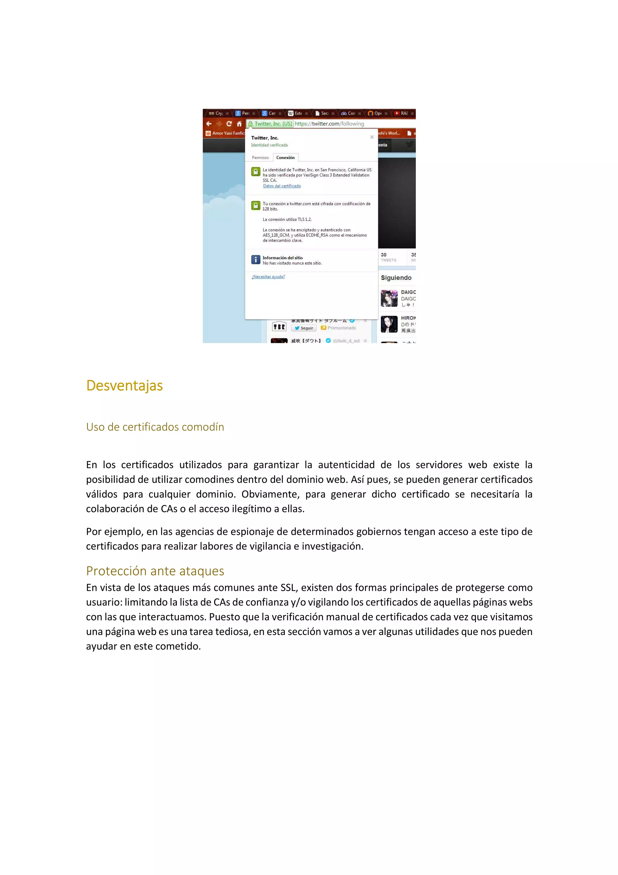 Desventajas
Uso de certificados comodín
En los certificados utilizados para garantizar la autenticidad de los servidores web existe la
posibilidad de utilizar comodines dentro del dominio web. Así pues, se pueden generar certificados
válidos para cualquier dominio. Obviamente, para generar dicho certificado se necesitaría la
colaboración de CAs o el acceso ilegítimo a ellas.
Por ejemplo, en las agencias de espionaje de determinados gobiernos tengan acceso a este tipo de
certificados para realizar labores de vigilancia e investigación.

Protección ante ataques
En vista de los ataques más comunes ante SSL, existen dos formas principales de protegerse como
usuario: limitando la lista de CAs de confianza y/o vigilando los certificados de aquellas páginas webs
con las que interactuamos. Puesto que la verificación manual de certificados cada vez que visitamos
una página web es una tarea tediosa, en esta sección vamos a ver algunas utilidades que nos pueden
ayudar en este cometido.

 