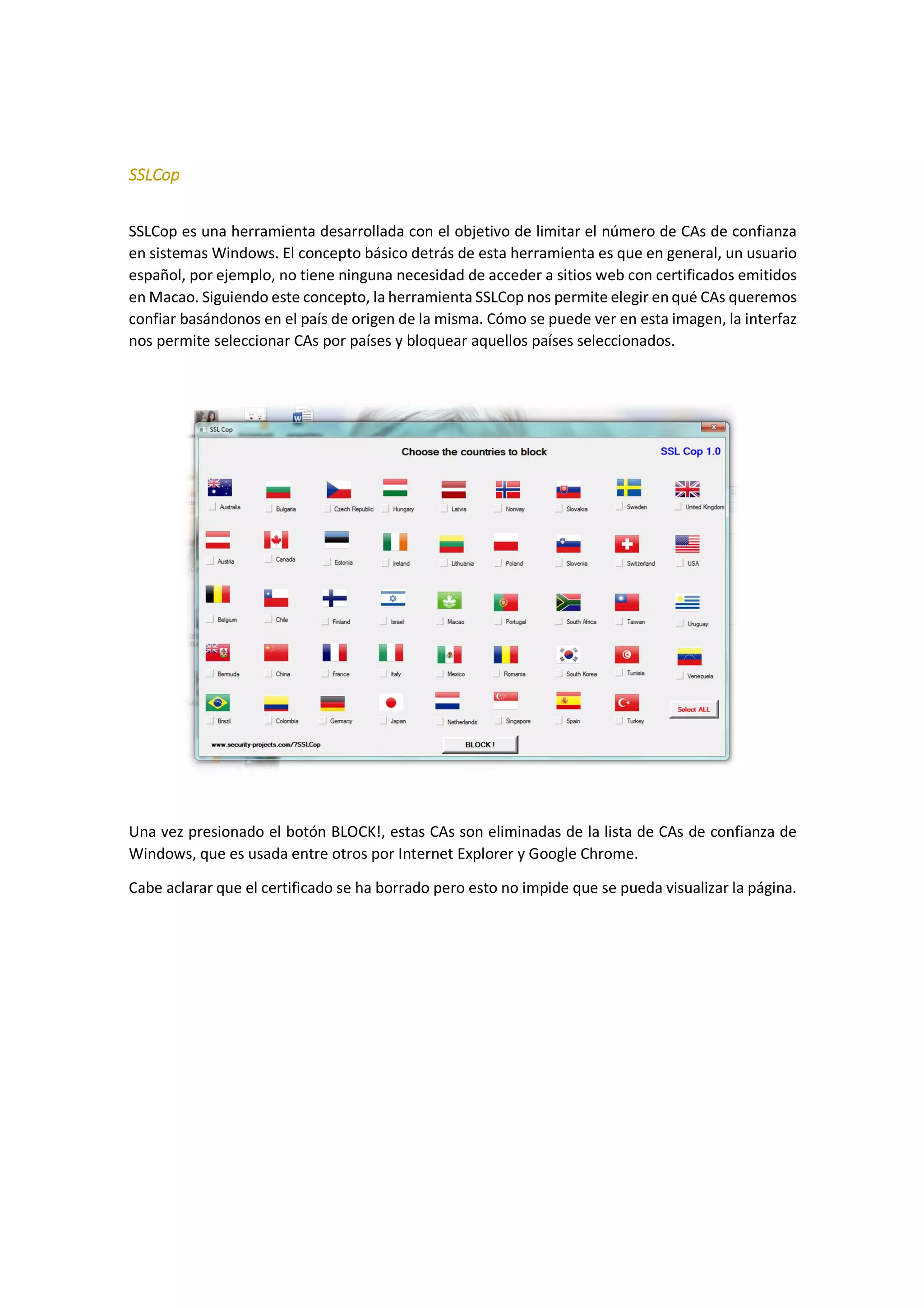 SSLCop
SSLCop es una herramienta desarrollada con el objetivo de limitar el número de CAs de confianza
en sistemas Windows. El concepto básico detrás de esta herramienta es que en general, un usuario
español, por ejemplo, no tiene ninguna necesidad de acceder a sitios web con certificados emitidos
en Macao. Siguiendo este concepto, la herramienta SSLCop nos permite elegir en qué CAs queremos
confiar basándonos en el país de origen de la misma. Cómo se puede ver en esta imagen, la interfaz
nos permite seleccionar CAs por países y bloquear aquellos países seleccionados.

Una vez presionado el botón BLOCK!, estas CAs son eliminadas de la lista de CAs de confianza de
Windows, que es usada entre otros por Internet Explorer y Google Chrome.
Cabe aclarar que el certificado se ha borrado pero esto no impide que se pueda visualizar la página.

 