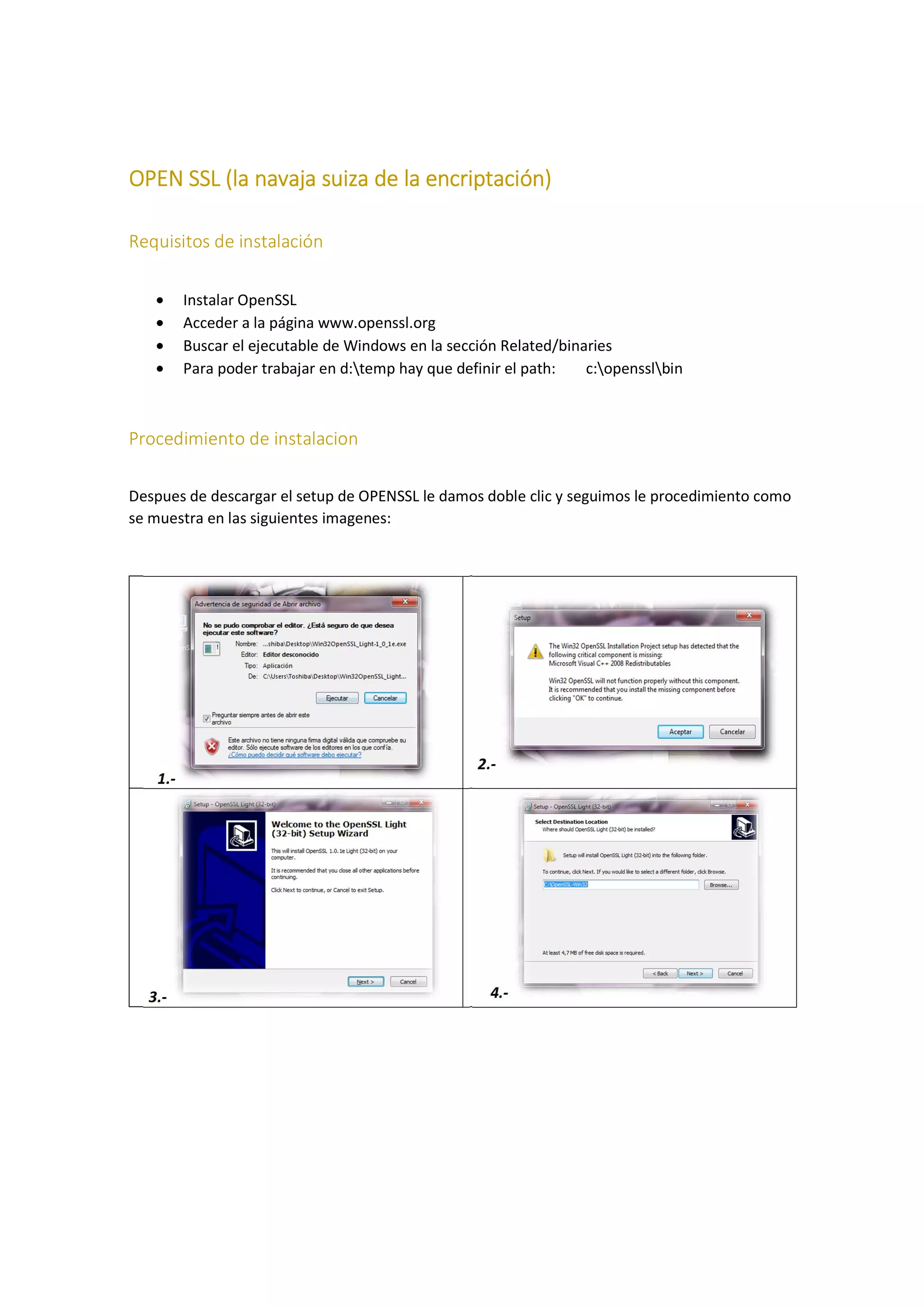 OPEN SSL (la navaja suiza de la encriptación)
Requisitos de instalación
•
•
•
•

Instalar OpenSSL
Acceder a la página www.openssl.org
Buscar el ejecutable de Windows en la sección Related/binaries
Para poder trabajar en d:temp hay que definir el path:
c:opensslbin

Procedimiento de instalacion
Despues de descargar el setup de OPENSSL le damos doble clic y seguimos le procedimiento como
se muestra en las siguientes imagenes:

2.1.-

3.-

4.-

 