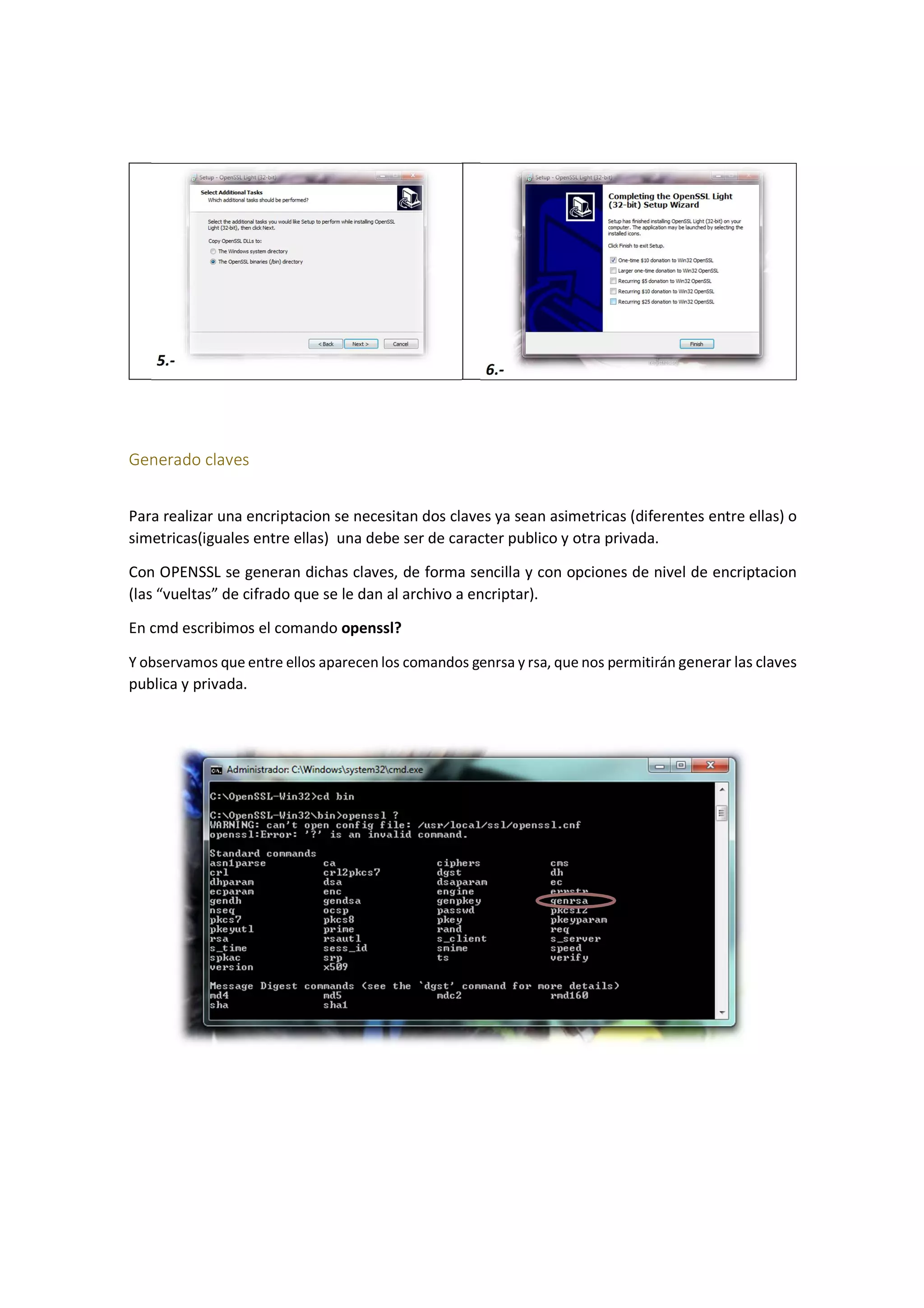 5.-

6.-

Generado claves
Para realizar una encriptacion se necesitan dos claves ya sean asimetricas (diferentes entre ellas) o
simetricas(iguales entre ellas) una debe ser de caracter publico y otra privada.
Con OPENSSL se generan dichas claves, de forma sencilla y con opciones de nivel de encriptacion
(las “vueltas” de cifrado que se le dan al archivo a encriptar).
En cmd escribimos el comando openssl?
Y observamos que entre ellos aparecen los comandos genrsa y rsa, que nos permitirán generar las claves
publica y privada.

 