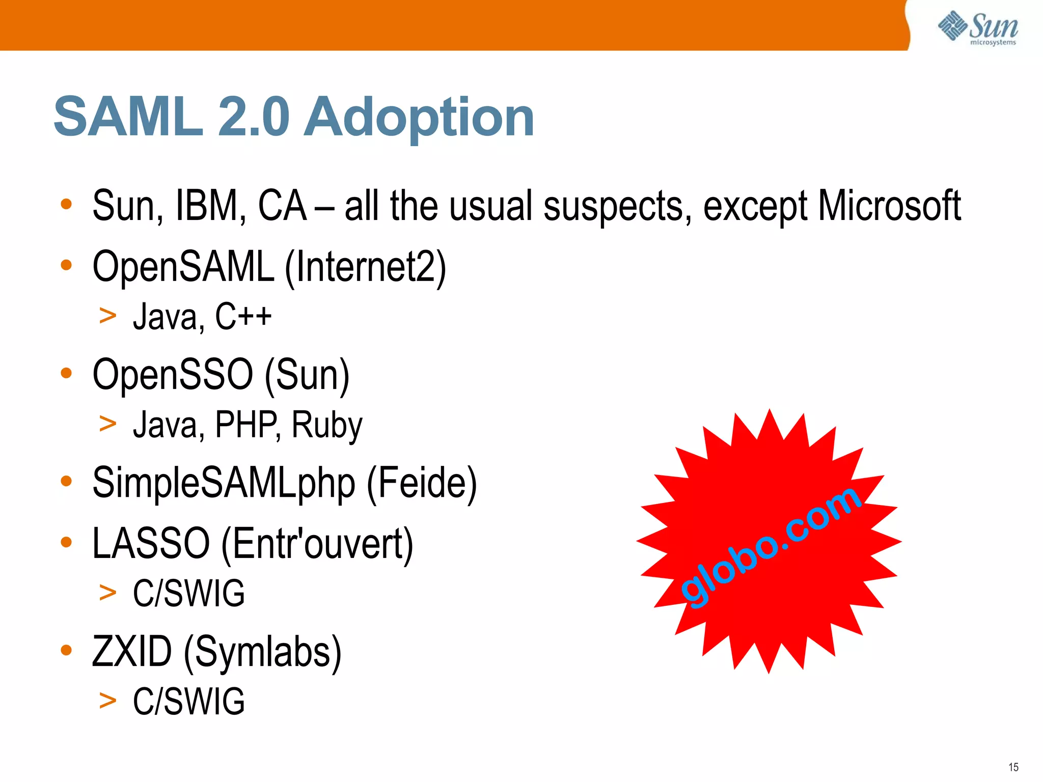 SAML 2.0 Adoption
• Sun, IBM, CA – all the usual suspects, except Microsoft
• OpenSAML (Internet2)
  > Java, C++
• OpenSSO (Sun)
  > Java, PHP, Ruby
• SimpleSAMLphp (Feide)
                                              om
• LASSO (Entr'ouvert)                      o.c
  > C/SWIG                             glob
• ZXID (Symlabs)
  > C/SWIG
                                                            15
 