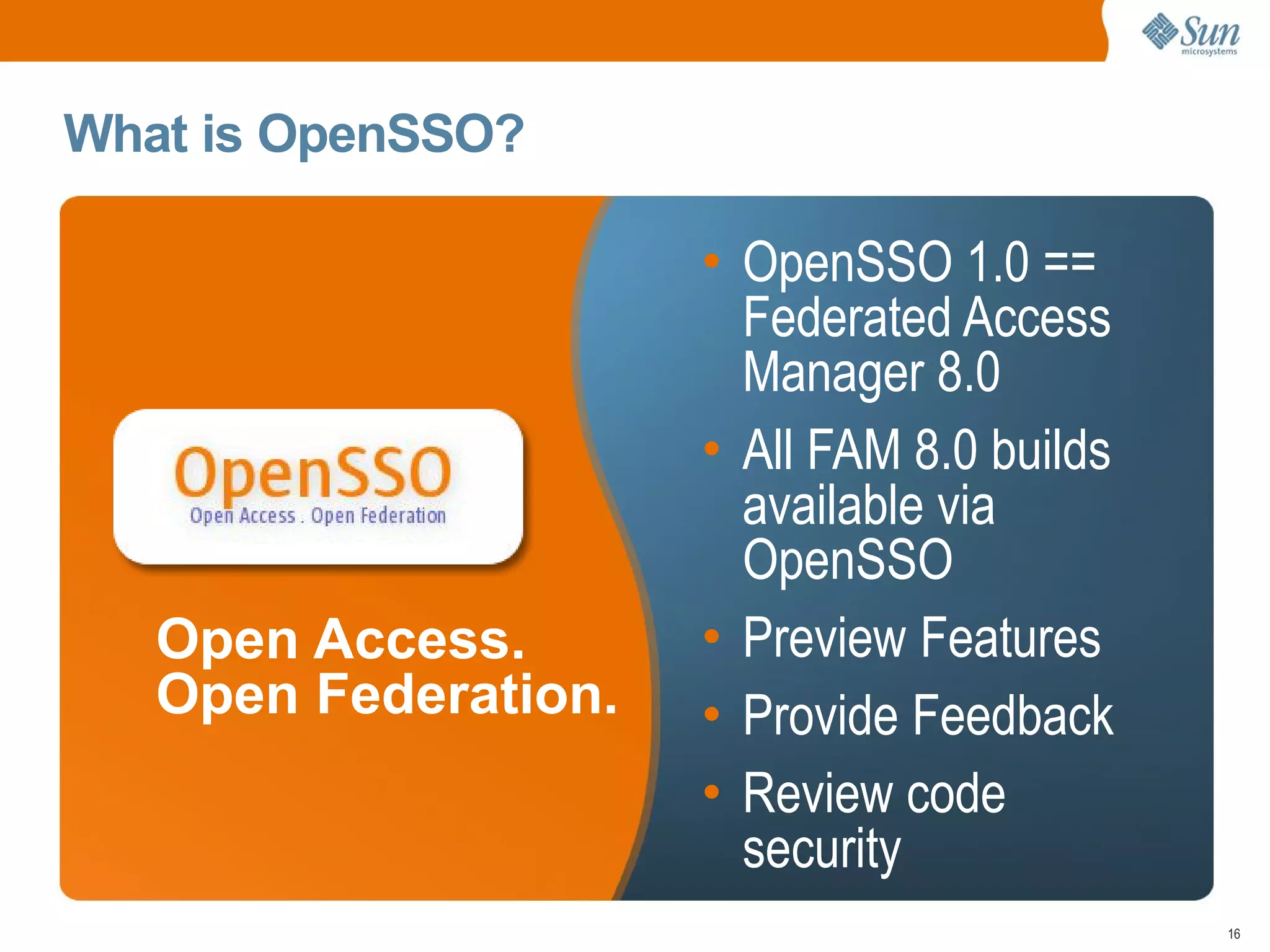 What is OpenSSO?

                      • OpenSSO 1.0 ==
                        Federated Access
                        Manager 8.0
                      • All FAM 8.0 builds
                        available via
                        OpenSSO
   Open Access.       • Preview Features
   Open Federation.   • Provide Feedback
                      • Review code
                        security
                                             16
 