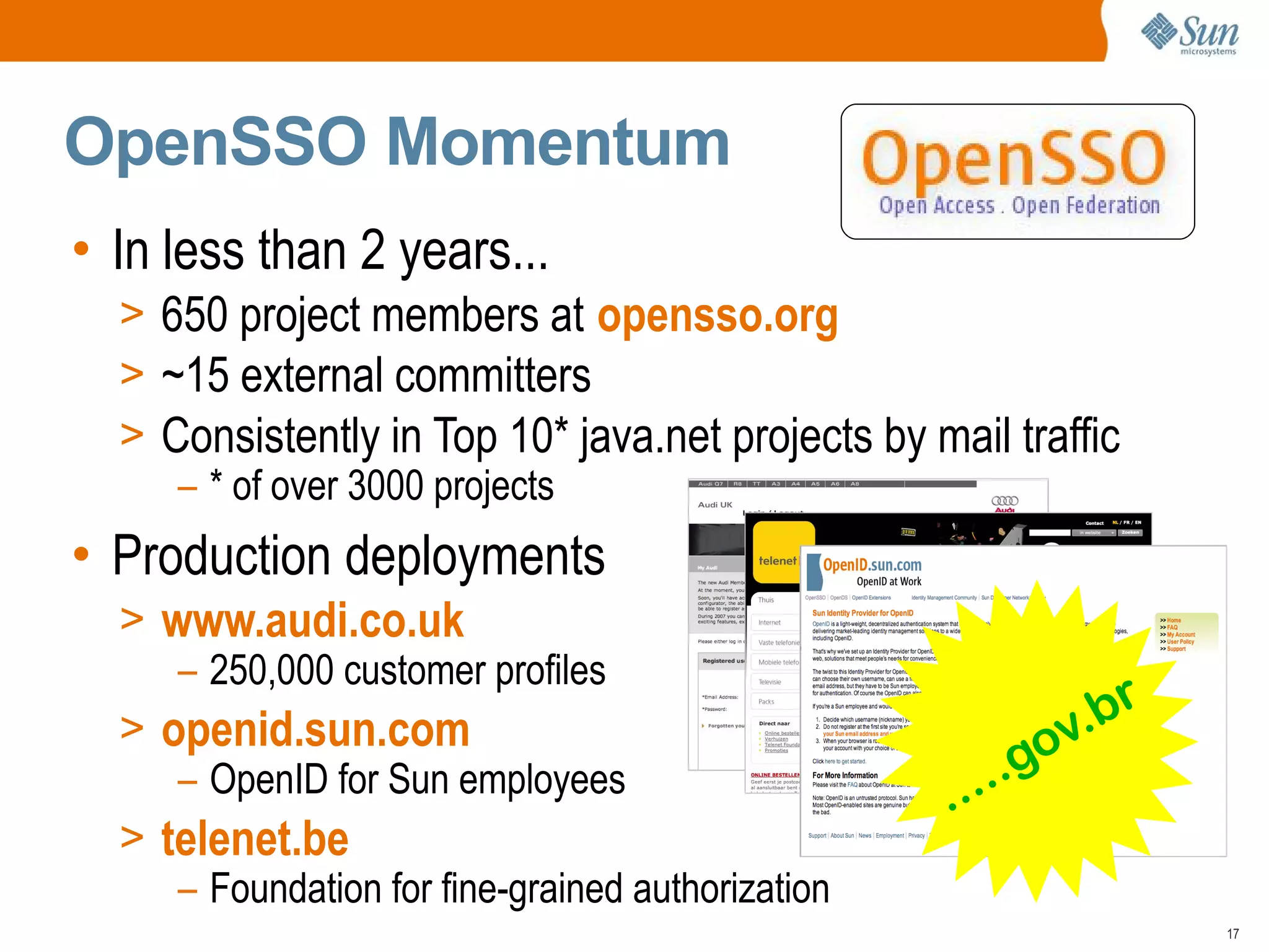 OpenSSO Momentum
• In less than 2 years...
  > 650 project members at opensso.org
  > ~15 external committers
  > Consistently in Top 10* java.net projects by mail traffic
     – * of over 3000 projects
• Production deployments
  > www.audi.co.uk
     – 250,000 customer profiles
                                                           .br
  > openid.sun.com                                       ov
     – OpenID for Sun employees                    .....g
  > telenet.be
     – Foundation for fine-grained authorization
                                                                 17
 