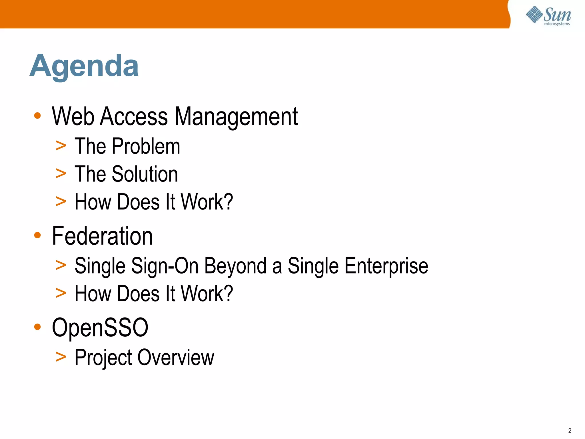 Agenda
• Web Access Management
  > The Problem
  > The Solution
  > How Does It Work?
• Federation
  > Single Sign-On Beyond a Single Enterprise
  > How Does It Work?
• OpenSSO
  > Project Overview


                                                2
 