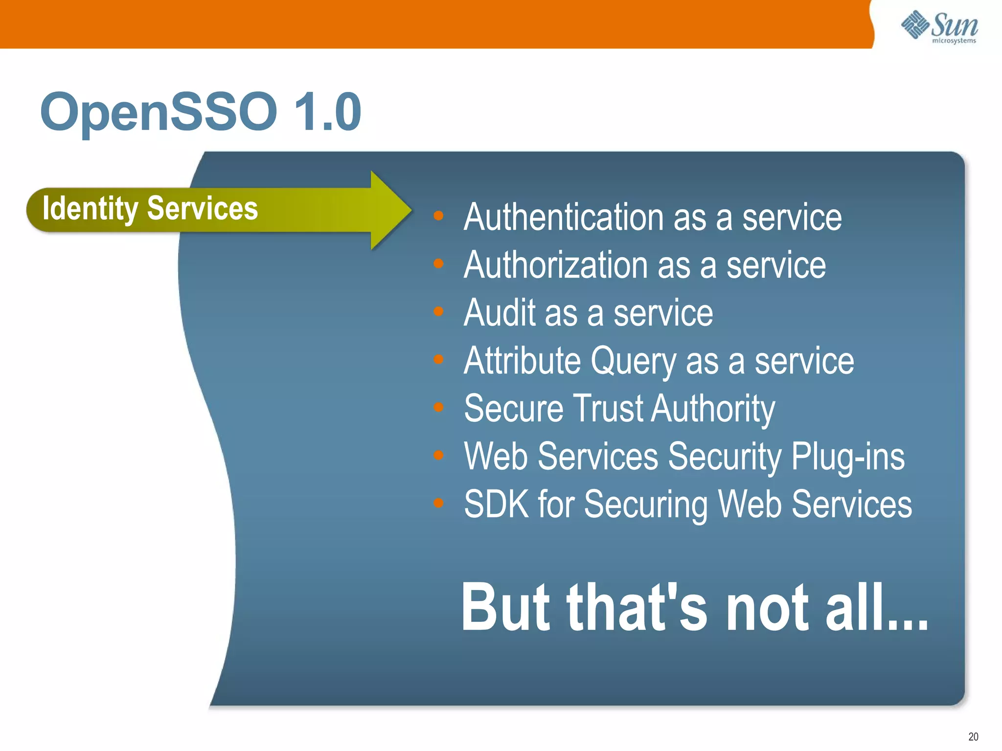 OpenSSO 1.0
Identity Services   •   Authentication as a service
                    •   Authorization as a service
                    •   Audit as a service
                    •   Attribute Query as a service
                    •   Secure Trust Authority
                    •   Web Services Security Plug-ins
                    •   SDK for Securing Web Services

                        But that's not all...
                                                         20
 