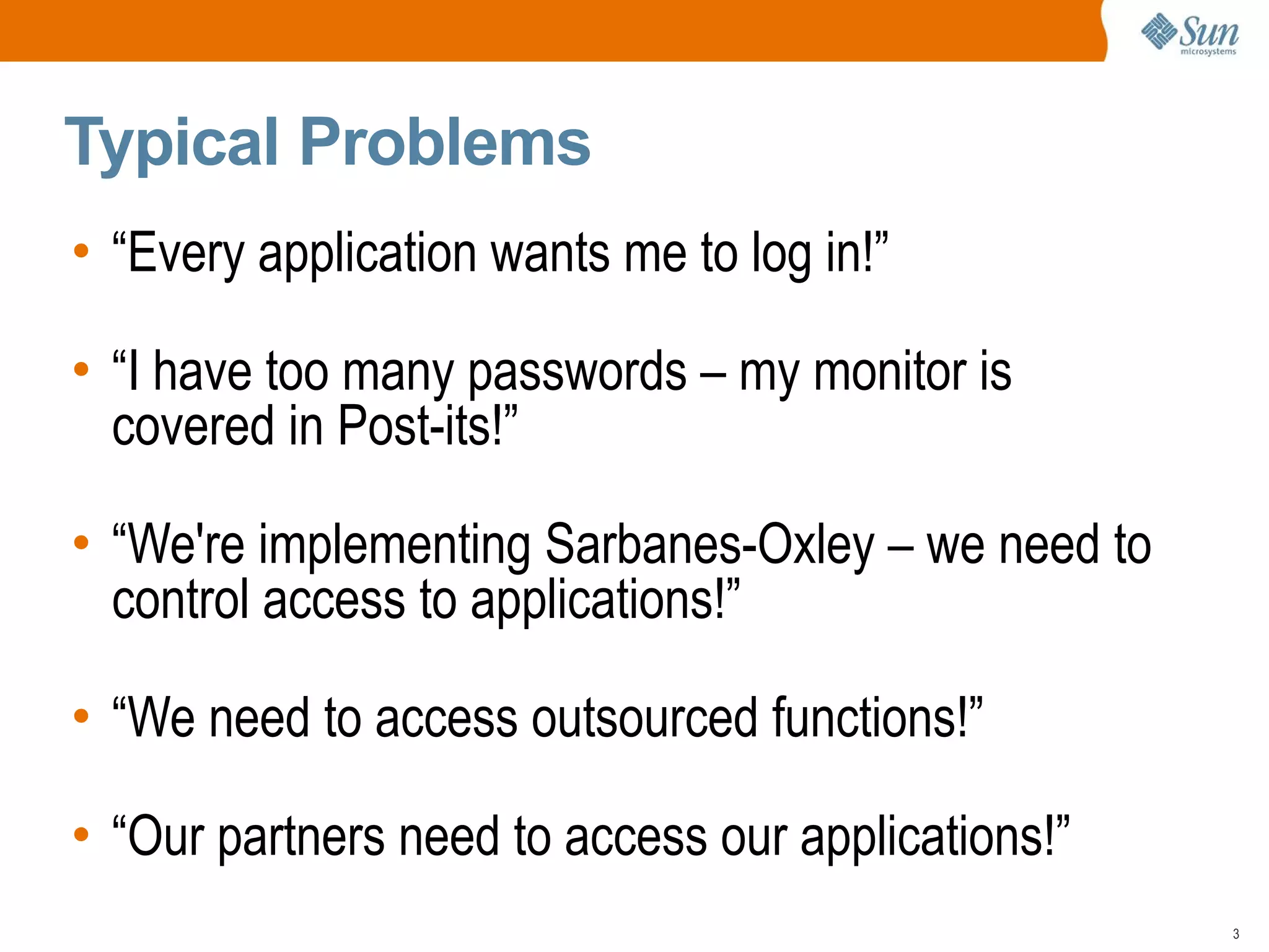 Typical Problems
• “Every application wants me to log in!”

• “I have too many passwords – my monitor is
  covered in Post-its!”

• “We're implementing Sarbanes-Oxley – we need to
  control access to applications!”

• “We need to access outsourced functions!”

• “Our partners need to access our applications!”
                                                    3
 