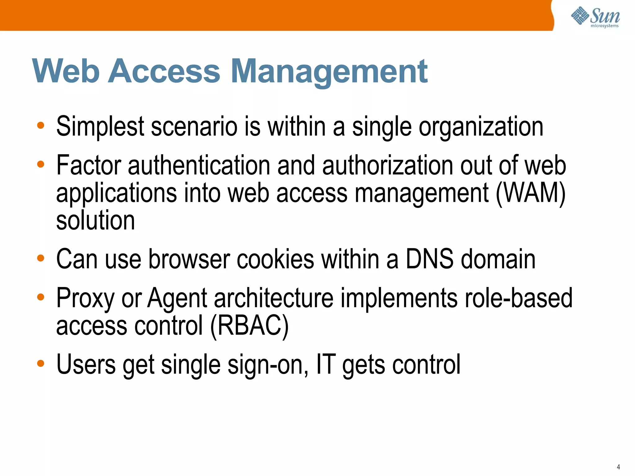 Web Access Management
• Simplest scenario is within a single organization
• Factor authentication and authorization out of web
  applications into web access management (WAM)
  solution
• Can use browser cookies within a DNS domain
• Proxy or Agent architecture implements role-based
  access control (RBAC)
• Users get single sign-on, IT gets control


                                                       4
 