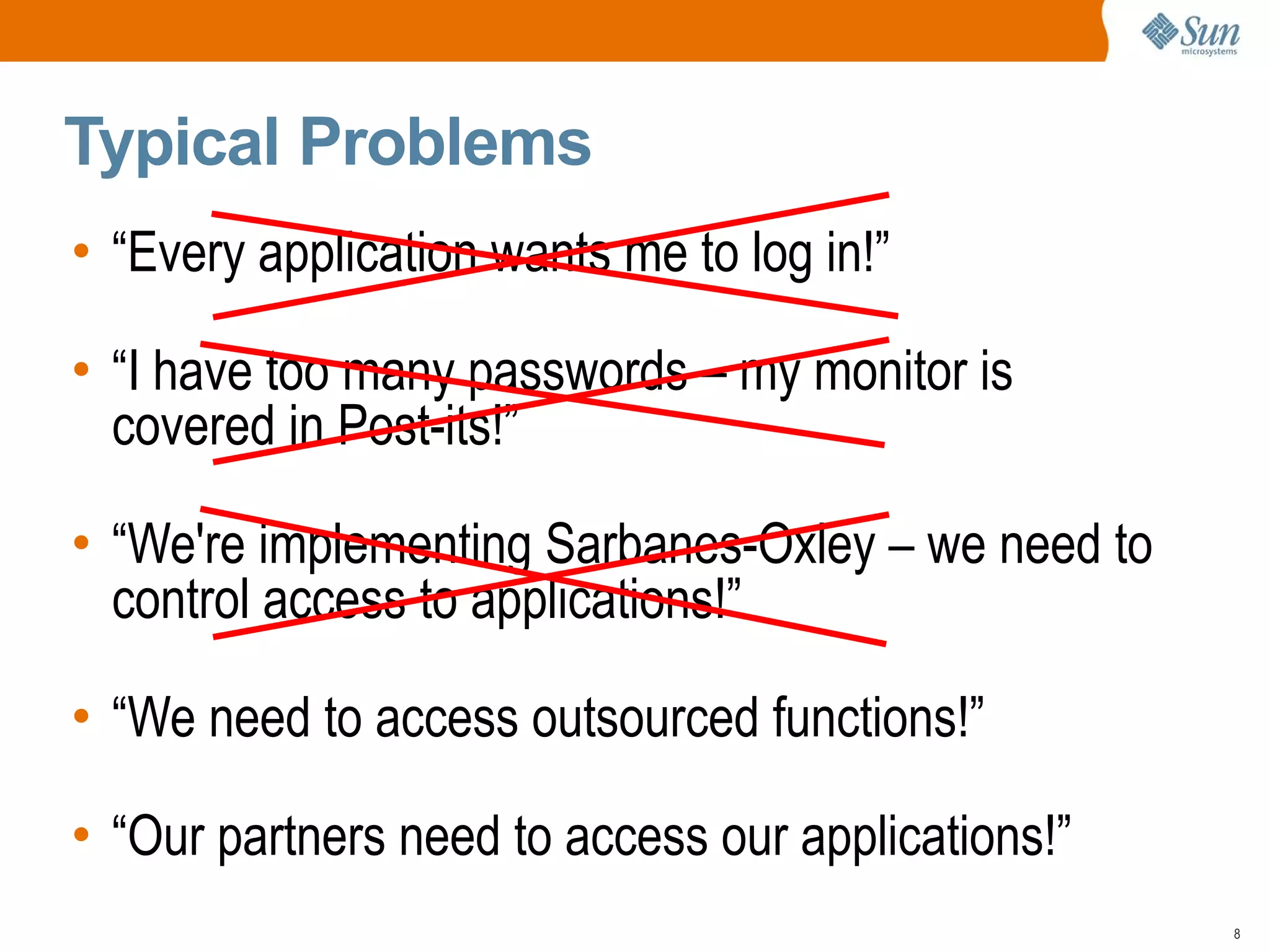 Typical Problems
• “Every application wants me to log in!”

• “I have too many passwords – my monitor is
  covered in Post-its!”

• “We're implementing Sarbanes-Oxley – we need to
  control access to applications!”

• “We need to access outsourced functions!”

• “Our partners need to access our applications!”
                                                    8
 