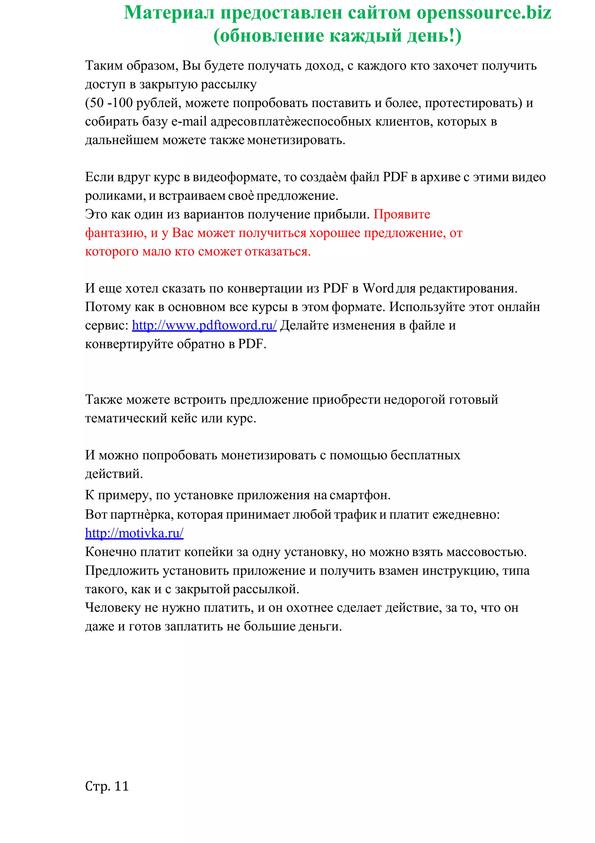 Стр. 11
Материал предоставлен сайтом openssource.biz
(обновление каждый день!)
Таким образом, Вы будете получать доход, с каждого кто захочет получить
доступ в закрытую рассылку
(50 -100 рублей, можете попробовать поставить и более, протестировать) и
собирать базу e-mail адресовплатѐжеспособных клиентов, которых в
дальнейшем можете также монетизировать.
Если вдруг курс в видеоформате, то создаѐм файл PDF в архиве с этими видео
роликами, и встраиваем своѐ предложение.
Это как один из вариантов получение прибыли. Проявите
фантазию, и у Вас может получиться хорошее предложение, от
которого мало кто сможет отказаться.
И еще хотел сказать по конвертации из PDF в Wordдля редактирования.
Потому как в основном все курсы в этом формате. Используйте этот онлайн
сервис: http://www.pdftoword.ru/ Делайте изменения в файле и
конвертируйте обратно в PDF.
Также можете встроить предложение приобрести недорогой готовый
тематический кейс или курс.
И можно попробовать монетизировать с помощью бесплатных
действий.
К примеру, по установке приложения на смартфон.
Вот партнѐрка, которая принимает любой трафик и платит ежедневно:
http://motivka.ru/
Конечно платит копейки за одну установку, но можно взять массовостью.
Предложить установить приложение и получить взамен инструкцию, типа
такого, как и с закрытой рассылкой.
Человеку не нужно платить, и он охотнее сделает действие, за то, что он
даже и готов заплатить не большие деньги.
 