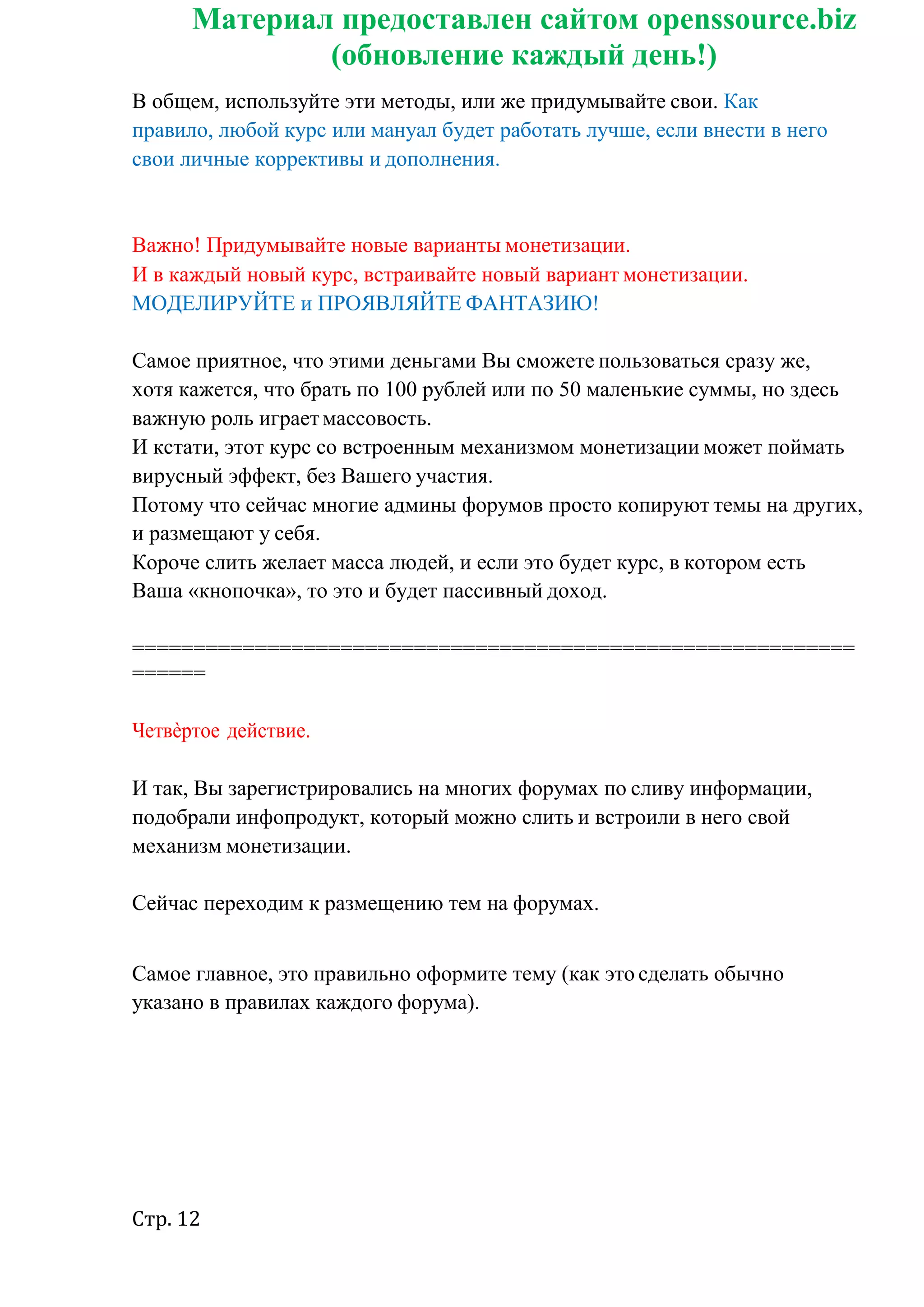 Стр. 12
Материал предоставлен сайтом openssource.biz
(обновление каждый день!)
В общем, используйте эти методы, или же придумывайте свои. Как
правило, любой курс или мануал будет работать лучше, если внести в него
свои личные коррективы и дополнения.
Важно! Придумывайте новые варианты монетизации.
И в каждый новый курс, встраивайте новый вариант монетизации.
МОДЕЛИРУЙТЕ и ПРОЯВЛЯЙТЕ ФАНТАЗИЮ!
Самое приятное, что этими деньгами Вы сможете пользоваться сразу же,
хотя кажется, что брать по 100 рублей или по 50 маленькие суммы, но здесь
важную роль играетмассовость.
И кстати, этот курс со встроенным механизмом монетизации может поймать
вирусный эффект, без Вашего участия.
Потому что сейчас многие админы форумов просто копируют темы на других,
и размещают у себя.
Короче слить желает масса людей, и если это будет курс, в котором есть
Ваша «кнопочка», то это и будет пассивный доход.
===========================================================
======
Четвѐртое действие.
И так, Вы зарегистрировались на многих форумах по сливу информации,
подобрали инфопродукт, который можно слить и встроили в него свой
механизм монетизации.
Сейчас переходим к размещению тем на форумах.
Самое главное, это правильно оформите тему (как это сделать обычно
указано в правилах каждого форума).
 
