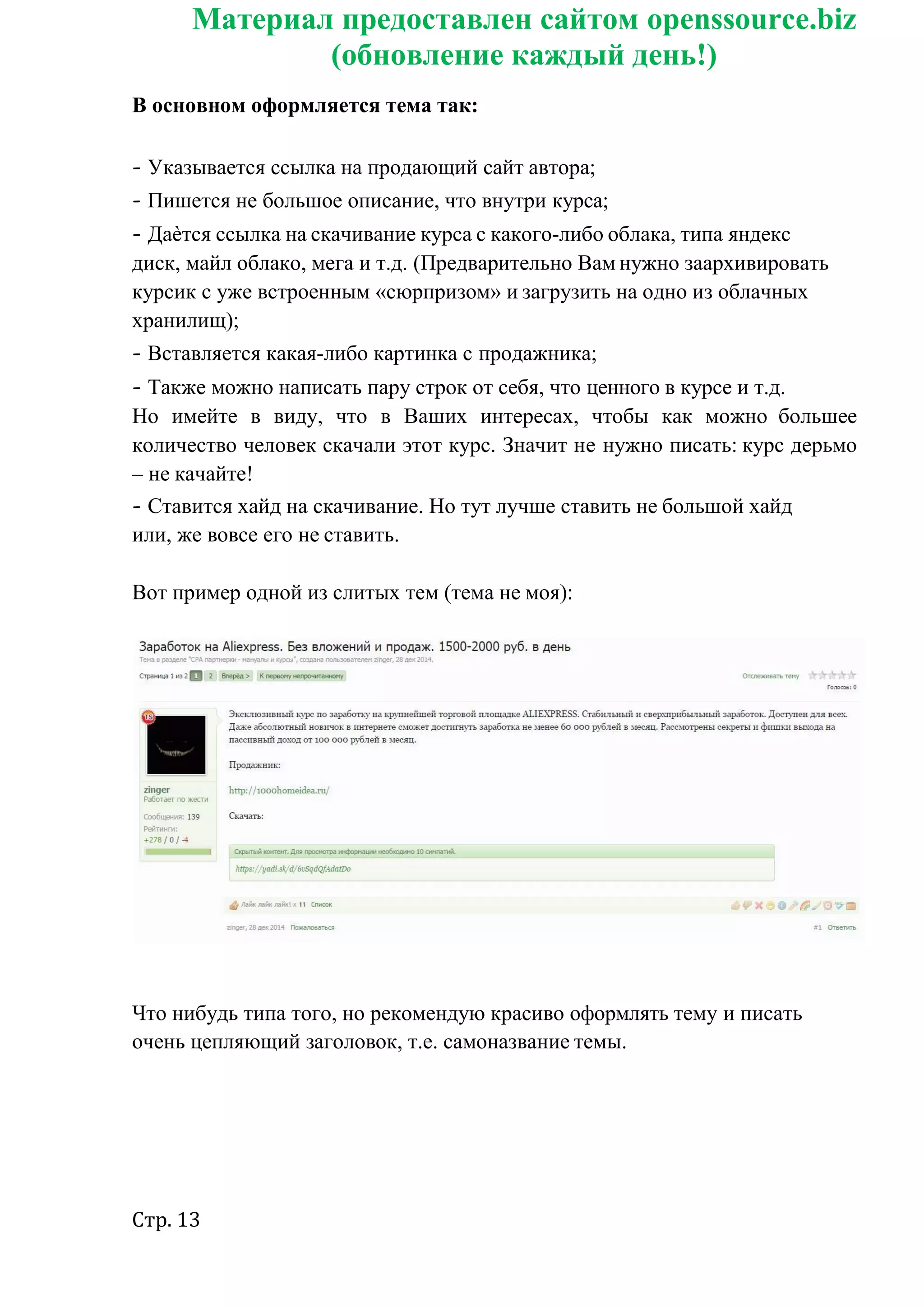 Стр. 13
Материал предоставлен сайтом openssource.biz
(обновление каждый день!)
В основном оформляется тема так:
- Указывается ссылка на продающий сайт автора;
- Пишется не большое описание, что внутри курса;
- Даѐтся ссылка на скачивание курса с какого-либо облака, типа яндекс
диск, майл облако, мега и т.д. (Предварительно Вам нужно заархивировать
курсик с уже встроенным «сюрпризом» и загрузить на одно из облачных
хранилищ);
- Вставляется какая-либо картинка с продажника;
- Также можно написать пару строк от себя, что ценного в курсе и т.д.
Но имейте в виду, что в Ваших интересах, чтобы как можно большее
количество человек скачали этот курс. Значит не нужно писать: курс дерьмо
– не качайте!
- Ставится хайд на скачивание. Но тут лучше ставить не большой хайд
или, же вовсе его не ставить.
Вот пример одной из слитых тем (тема не моя):
Что нибудь типа того, но рекомендую красиво оформлять тему и писать
очень цепляющий заголовок, т.е. самоназвание темы.
 