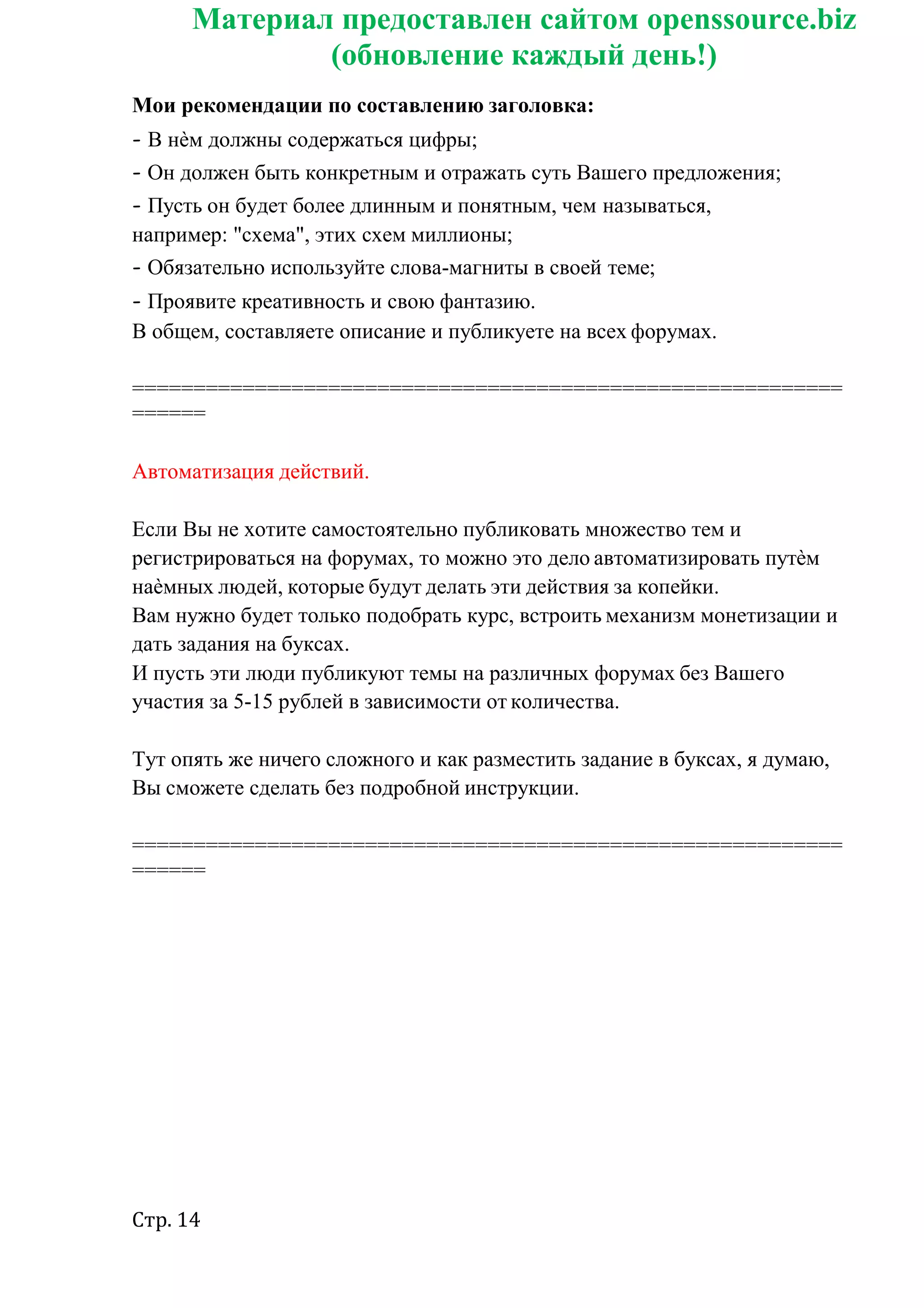 Стр. 14
Материал предоставлен сайтом openssource.biz
(обновление каждый день!)
Мои рекомендации по составлению заголовка:
- В нѐм должны содержаться цифры;
- Он должен быть конкретным и отражать суть Вашего предложения;
- Пусть он будет более длинным и понятным, чем называться,
например: "схема", этих схем миллионы;
- Обязательно используйте слова-магниты в своей теме;
- Проявите креативность и свою фантазию.
В общем, составляете описание и публикуете на всех форумах.
==========================================================
======
Автоматизация действий.
Если Вы не хотите самостоятельно публиковать множество тем и
регистрироваться на форумах, то можно это дело автоматизировать путѐм
наѐмных людей, которые будут делать эти действия за копейки.
Вам нужно будет только подобрать курс, встроить механизм монетизации и
дать задания на буксах.
И пусть эти люди публикуют темы на различных форумах без Вашего
участия за 5-15 рублей в зависимости от количества.
Тут опять же ничего сложного и как разместить задание в буксах, я думаю,
Вы сможете сделать без подробной инструкции.
==========================================================
======
 