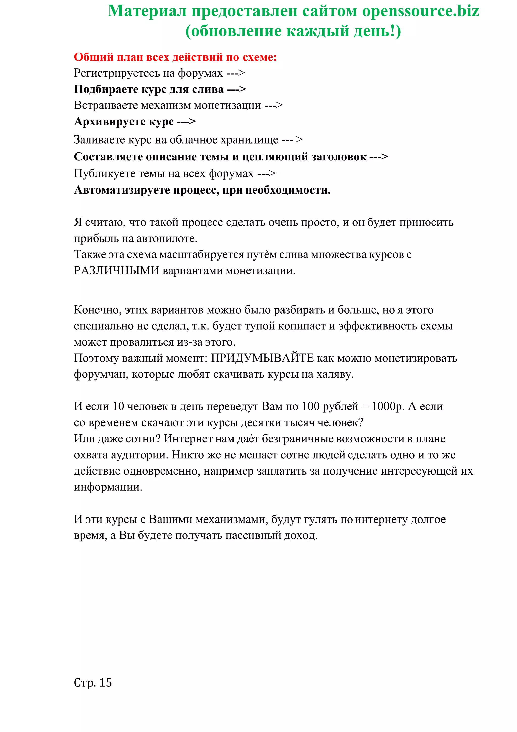 Стр. 15
Материал предоставлен сайтом openssource.biz
(обновление каждый день!)
Общий план всех действий по схеме:
Регистрируетесь на форумах --->
Подбираете курс для слива --->
Встраиваете механизм монетизации --->
Архивируете курс --->
Заливаете курс на облачное хранилище --- >
Составляете описание темы и цепляющий заголовок --->
Публикуете темы на всех форумах --->
Автоматизируете процесс, при необходимости.
Я считаю, что такой процесс сделать очень просто, и он будет приносить
прибыль на автопилоте.
Также эта схема масштабируется путѐм слива множества курсов с
РАЗЛИЧНЫМИ вариантами монетизации.
Конечно, этих вариантов можно было разбирать и больше, но я этого
специально не сделал, т.к. будет тупой копипаст и эффективность схемы
может провалиться из-за этого.
Поэтому важный момент: ПРИДУМЫВАЙТЕ как можно монетизировать
форумчан, которые любят скачивать курсы на халяву.
И если 10 человек в день переведут Вам по 100 рублей = 1000р. А если
со временем скачают эти курсы десятки тысяч человек?
Или даже сотни? Интернет нам даѐт безграничные возможности в плане
охвата аудитории. Никто же не мешает сотне людей сделать одно и то же
действие одновременно, например заплатить за получение интересующей их
информации.
И эти курсы с Вашими механизмами, будут гулять поинтернету долгое
время, а Вы будете получать пассивный доход.
 