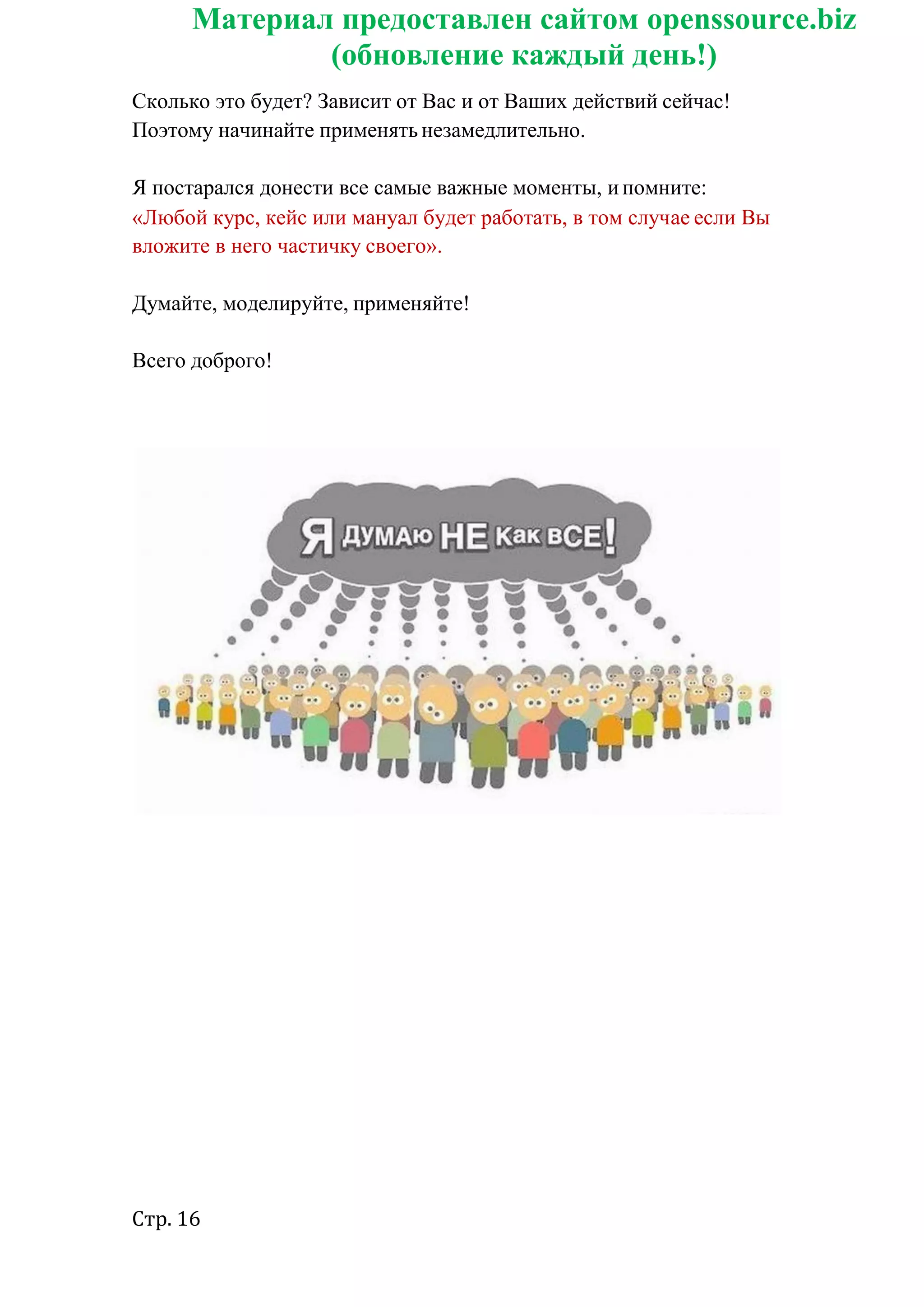Стр. 16
Материал предоставлен сайтом openssource.biz
(обновление каждый день!)
Сколько это будет? Зависит от Вас и от Ваших действий сейчас!
Поэтому начинайте применять незамедлительно.
Я постарался донести все самые важные моменты, ипомните:
«Любой курс, кейс или мануал будет работать, в том случае если Вы
вложите в него частичку своего».
Думайте, моделируйте, применяйте!
Всего доброго!
 