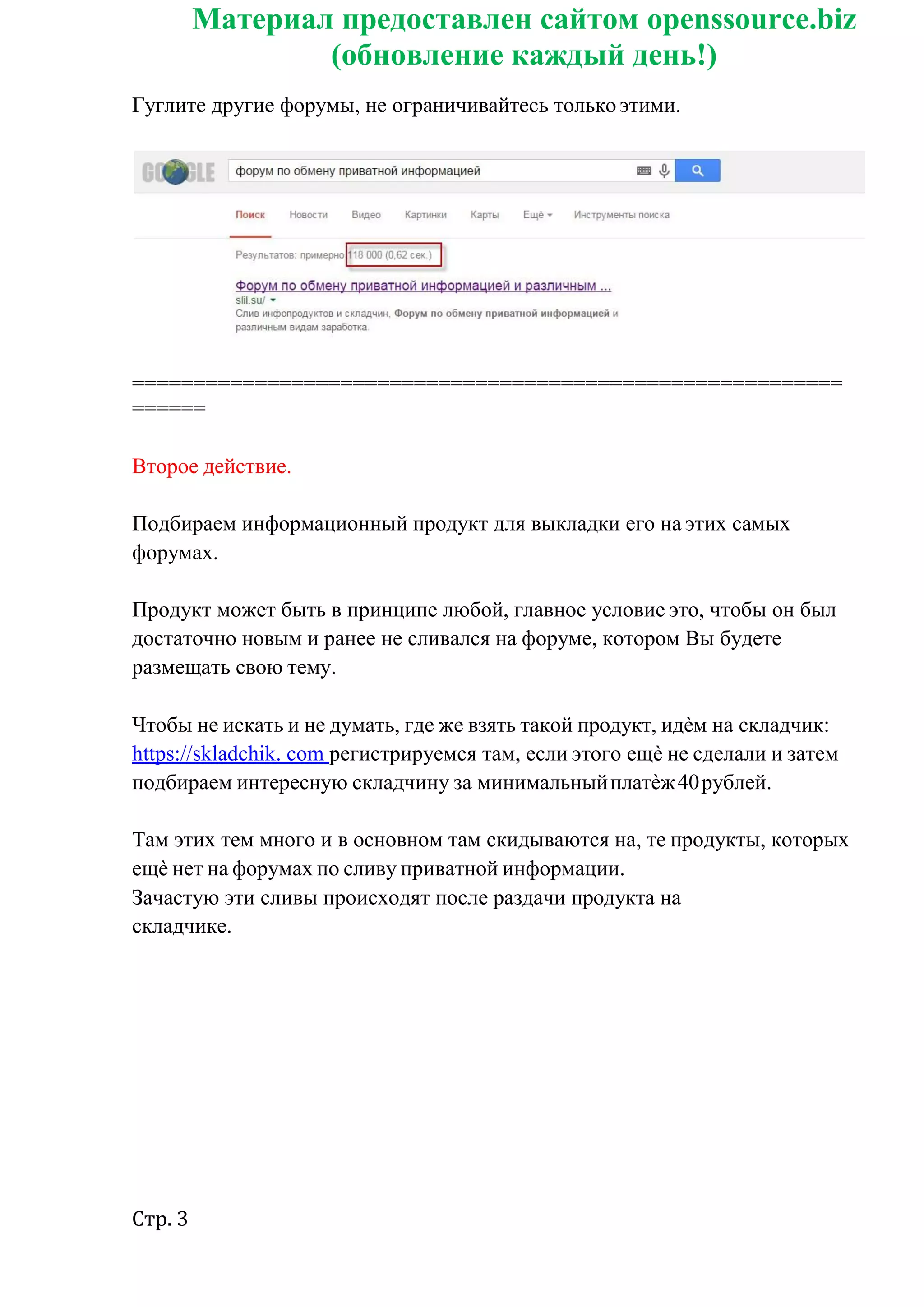 Стр. 3
Материал предоставлен сайтом openssource.biz
(обновление каждый день!)
Гуглите другие форумы, не ограничивайтесь только этими.
==========================================================
======
Второе действие.
Подбираем информационный продукт для выкладки его на этих самых
форумах.
Продукт может быть в принципе любой, главное условие это, чтобы он был
достаточно новым и ранее не сливался на форуме, котором Вы будете
размещать свою тему.
Чтобы не искать и не думать, где же взять такой продукт, идѐм на складчик:
https://skladchik. com регистрируемся там, если этого ещѐ не сделали и затем
подбираем интересную складчину за минимальныйплатѐж40рублей.
Там этих тем много и в основном там скидываются на, те продукты, которых
ещѐ нет на форумах по сливу приватной информации.
Зачастую эти сливы происходят после раздачи продукта на
складчике.
 