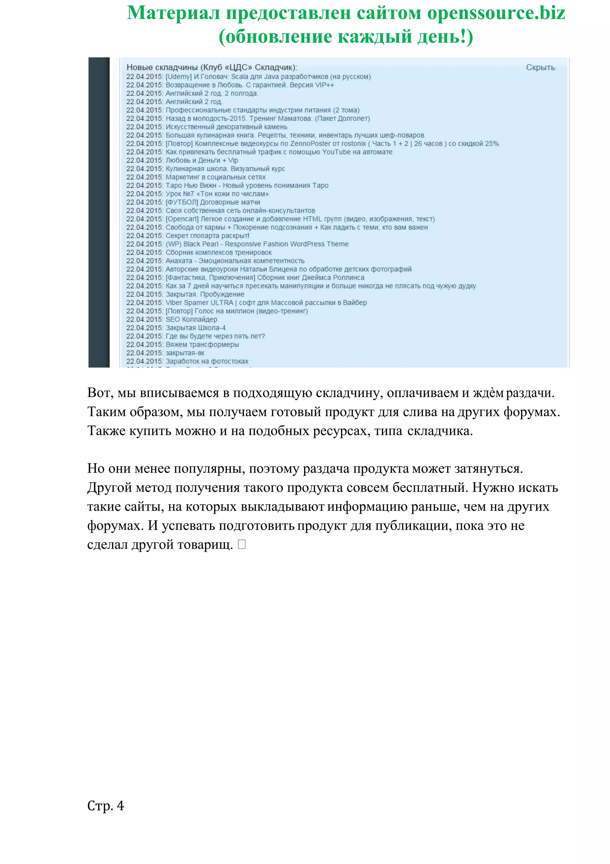 Стр. 4
Материал предоставлен сайтом openssource.biz
(обновление каждый день!)
Вот, мы вписываемся в подходящую складчину, оплачиваем и ждѐм раздачи.
Таким образом, мы получаем готовый продукт для слива на других форумах.
Также купить можно и на подобных ресурсах, типа складчика.
Но они менее популярны, поэтому раздача продукта может затянуться.
Другой метод получения такого продукта совсем бесплатный. Нужно искать
такие сайты, на которых выкладывают информацию раньше, чем на других
форумах. И успевать подготовить продукт для публикации, пока это не
сделал другой товарищ.
 