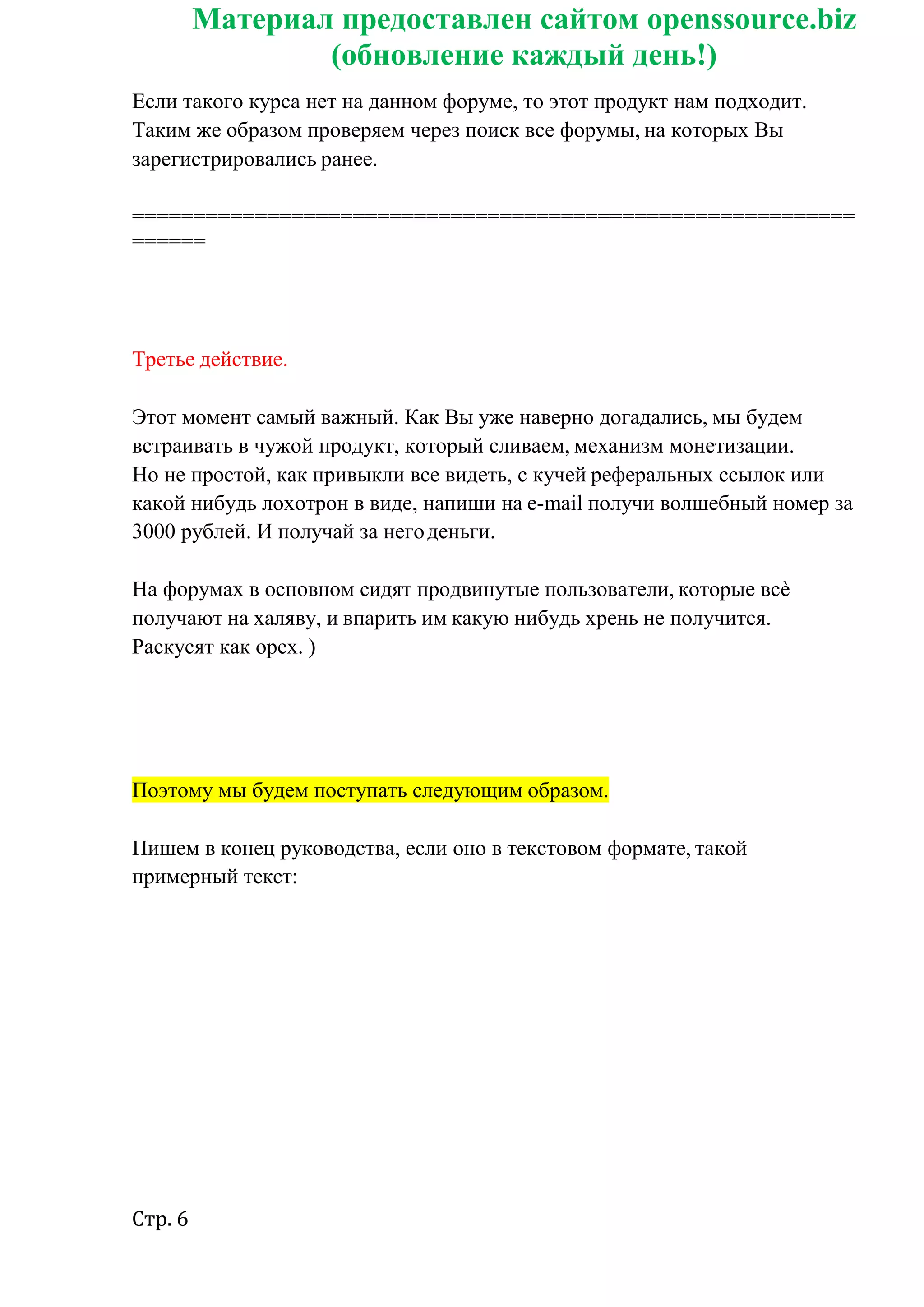Стр. 6
Материал предоставлен сайтом openssource.biz
(обновление каждый день!)
Если такого курса нет на данном форуме, то этот продукт нам подходит.
Таким же образом проверяем через поиск все форумы, на которых Вы
зарегистрировались ранее.
===========================================================
======
Третье действие.
Этот момент самый важный. Как Вы уже наверно догадались, мы будем
встраивать в чужой продукт, который сливаем, механизм монетизации.
Но не простой, как привыкли все видеть, с кучей реферальных ссылок или
какой нибудь лохотрон в виде, напиши на e-mail получи волшебный номер за
3000 рублей. И получай за негоденьги.
На форумах в основном сидят продвинутые пользователи, которые всѐ
получают на халяву, и впарить им какую нибудь хрень не получится.
Раскусят как орех. )
Поэтому мы будем поступать следующим образом.
Пишем в конец руководства, если оно в текстовом формате, такой
примерный текст:
 