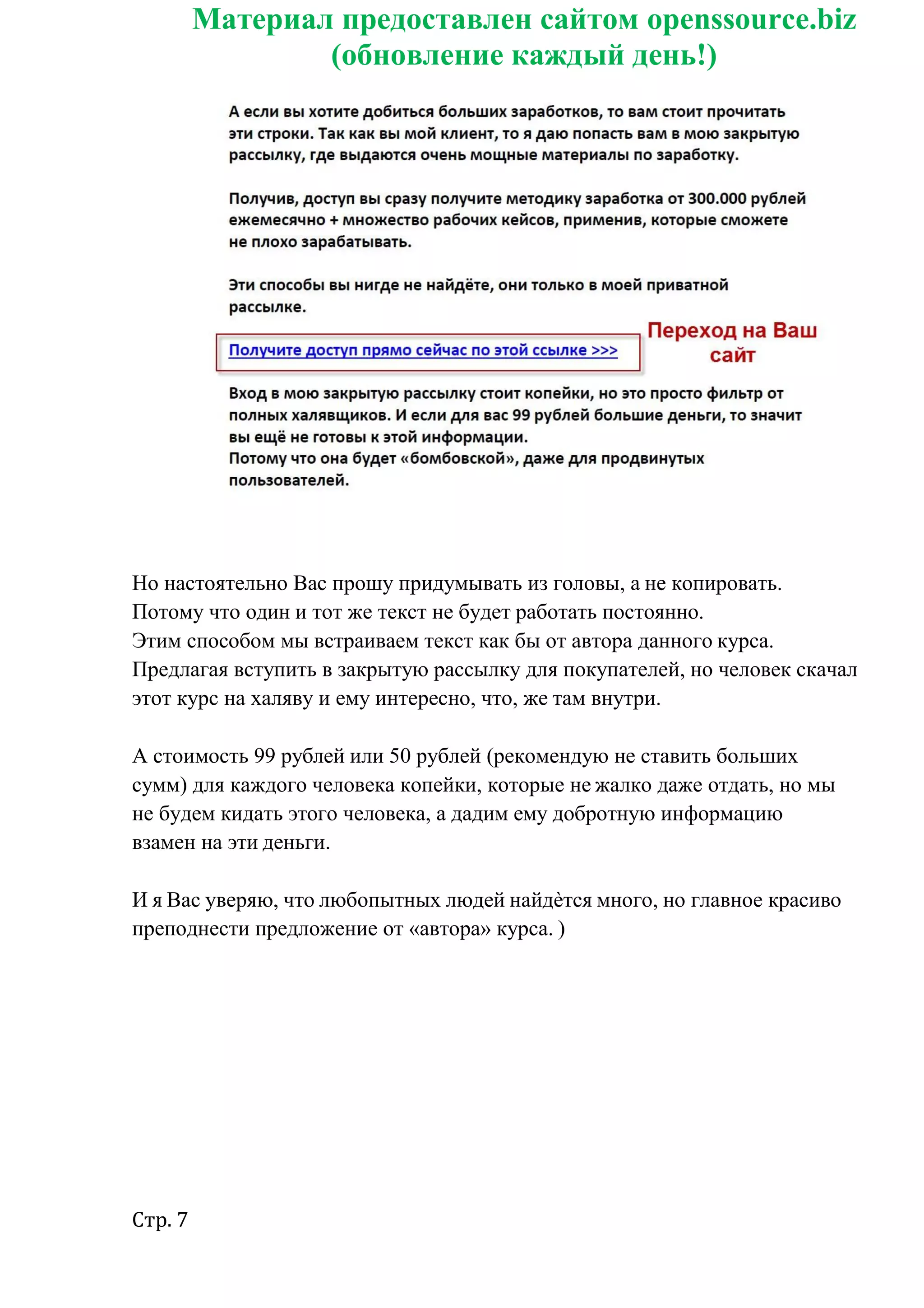 Стр. 7
Материал предоставлен сайтом openssource.biz
(обновление каждый день!)
Но настоятельно Вас прошу придумывать из головы, а не копировать.
Потому что один и тот же текст не будет работать постоянно.
Этим способом мы встраиваем текст как бы от автора данного курса.
Предлагая вступить в закрытую рассылку для покупателей, но человек скачал
этот курс на халяву и ему интересно, что, же там внутри.
А стоимость 99 рублей или 50 рублей (рекомендую не ставить больших
сумм) для каждого человека копейки, которые не жалко даже отдать, но мы
не будем кидать этого человека, а дадим ему добротную информацию
взамен на эти деньги.
И я Вас уверяю, что любопытных людей найдѐтся много, но главное красиво
преподнести предложение от «автора» курса. )
 