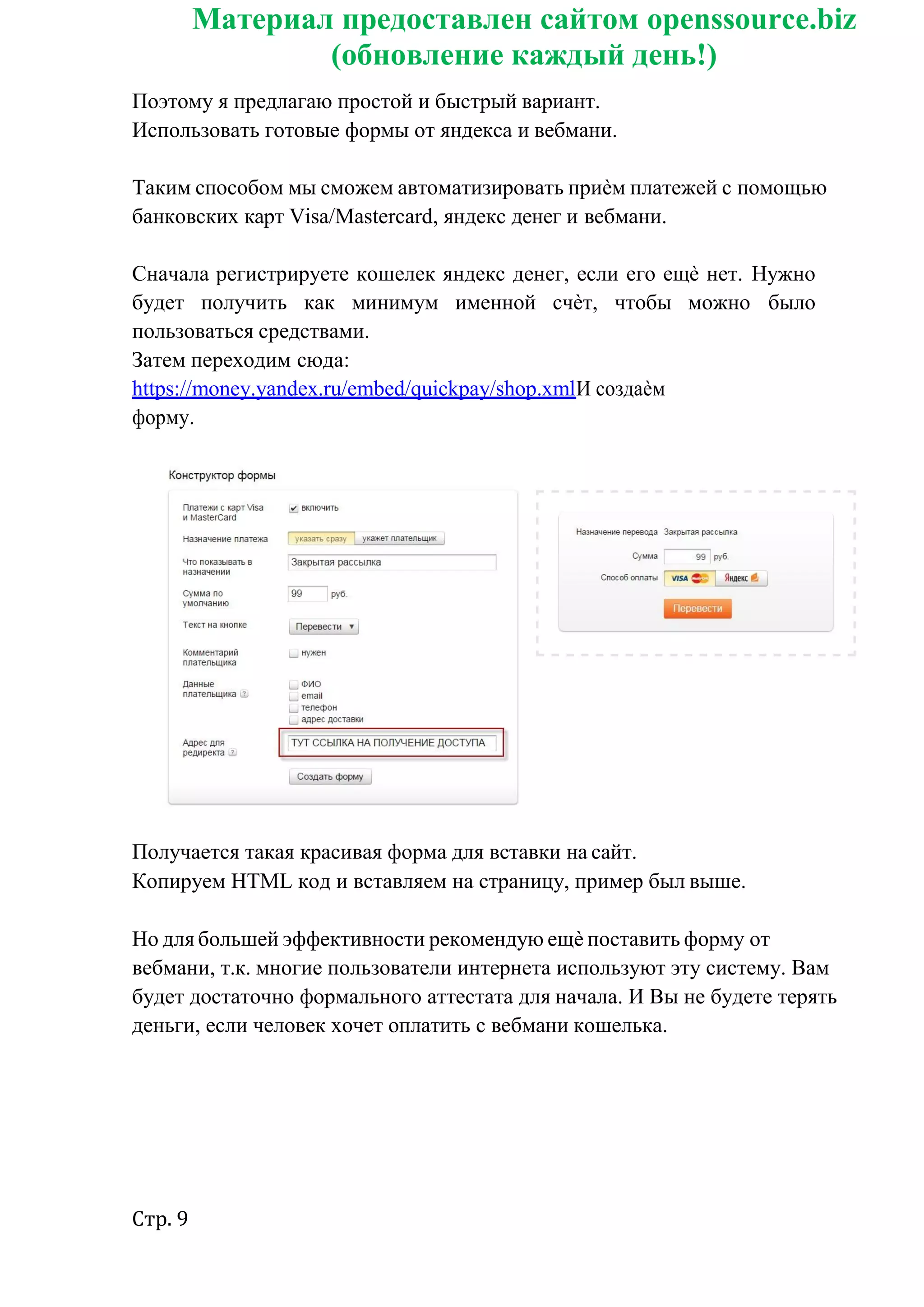 Стр. 9
Материал предоставлен сайтом openssource.biz
(обновление каждый день!)
Поэтому я предлагаю простой и быстрый вариант.
Использовать готовые формы от яндекса и вебмани.
Таким способом мы сможем автоматизировать приѐм платежей с помощью
банковских карт Visa/Mastercard, яндекс денег и вебмани.
Сначала регистрируете кошелек яндекс денег, если его ещѐ нет. Нужно
будет получить как минимум именной счѐт, чтобы можно было
пользоваться средствами.
Затем переходим сюда:
https://money.yandex.ru/embed/quickpay/shop.xmlИ создаѐм
форму.
Получается такая красивая форма для вставки на сайт.
Копируем HTML код и вставляем на страницу, пример был выше.
Но для большей эффективности рекомендую ещѐ поставить форму от
вебмани, т.к. многие пользователи интернета используют эту систему. Вам
будет достаточно формального аттестата для начала. И Вы не будете терять
деньги, если человек хочет оплатить с вебмани кошелька.
 