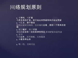 网络规划原则
  有弹性，可扩展
 考虑未来的扩容。进行地址块预留和块内地址预留
  可汇总，便于路由

 按照区域划分网段，在区域的边缘，得到一个简单的前
 缀
  便于维护，便于识别
 地址段应该有一定的规律和特征,看到IP就知道用途
  安全

 不同业务，采用策略，互相隔离
  承载各种业务



    唯一性，全网可达
 
