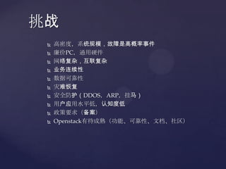 挑战
    高密度，系统规模，故障是高概率事件
    廉价PC，通用硬件
    网络复杂，互联复杂
    业务连续性
    数据可靠性
    灾难恢复
    安全防护（DDOS，ARP，挂马）
    用户应用水平低，认知度低
    政策要求（备案）
    Openstack有待成熟（功能、可靠性、文档、社区）
 