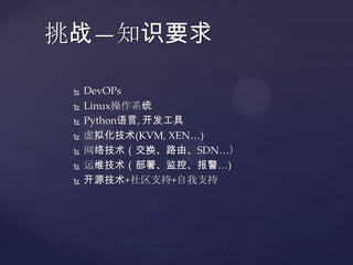 挑战—知识要求

    DevOPs
    Linux操作系统
    Python语言, 开发工具
    虚拟化技术(KVM, XEN…)
    网络技术（交换、路由、SDN…）
    运维技术（部署、监控、报警…)
    开源技术+社区支持+自我支持
 