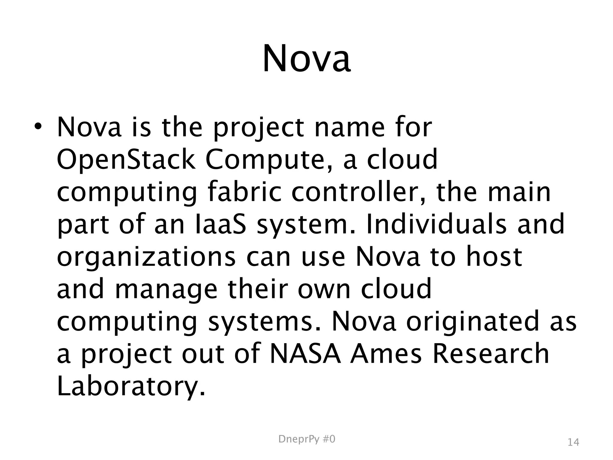 Nova
• Nova is the project name for
  OpenStack Compute, a cloud
  computing fabric controller, the main
  part of an IaaS system. Individuals and
  organizations can use Nova to host
  and manage their own cloud
  computing systems. Nova originated as
  a project out of NASA Ames Research
  Laboratory.
                  DneprPy #0            14
 