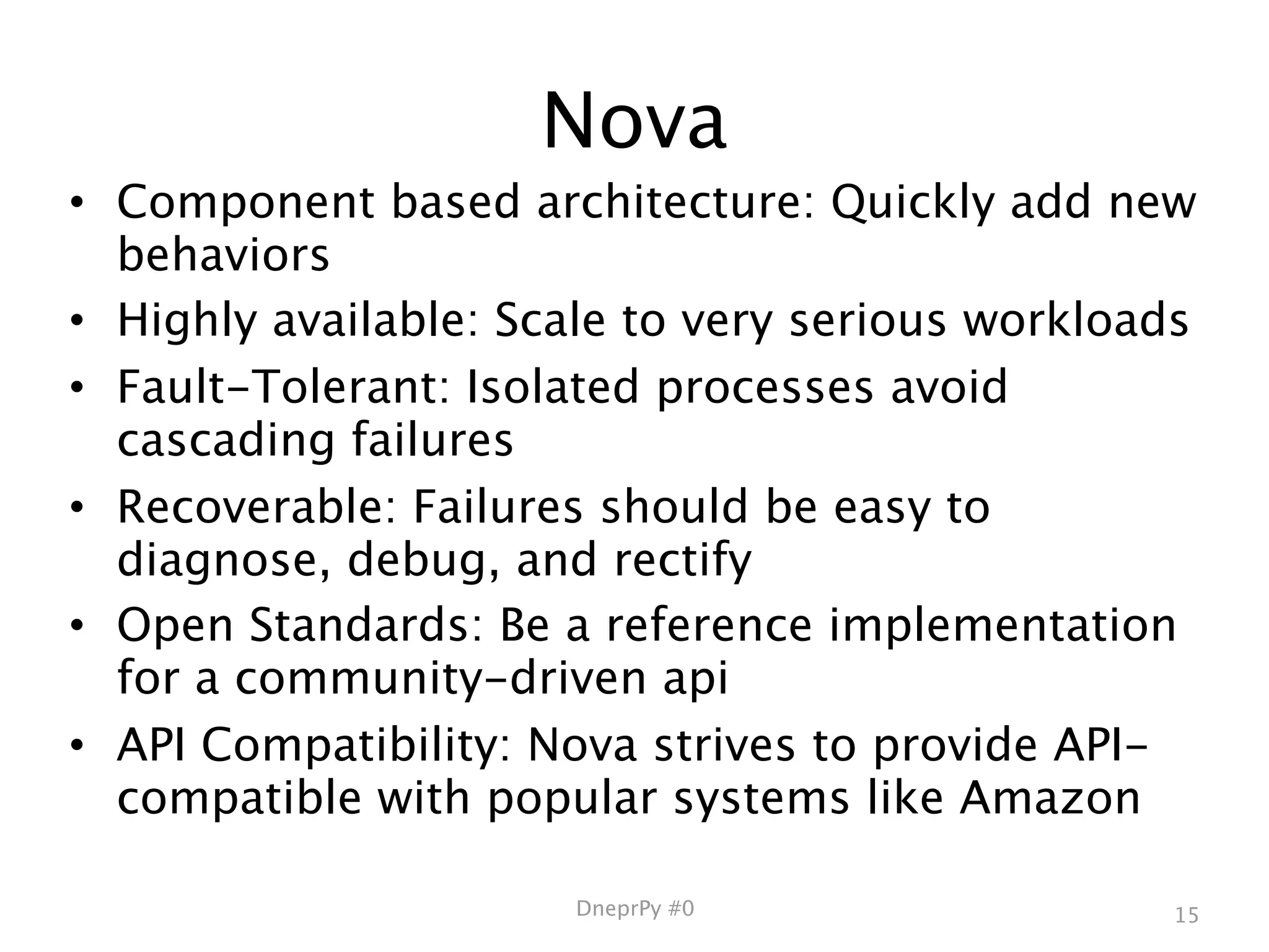 Nova
• Component based architecture: Quickly add new
  behaviors
• Highly available: Scale to very serious workloads
• Fault-Tolerant: Isolated processes avoid
  cascading failures
• Recoverable: Failures should be easy to
  diagnose, debug, and rectify
• Open Standards: Be a reference implementation
  for a community-driven api
• API Compatibility: Nova strives to provide API-
  compatible with popular systems like Amazon

                      DneprPy #0                 15
 