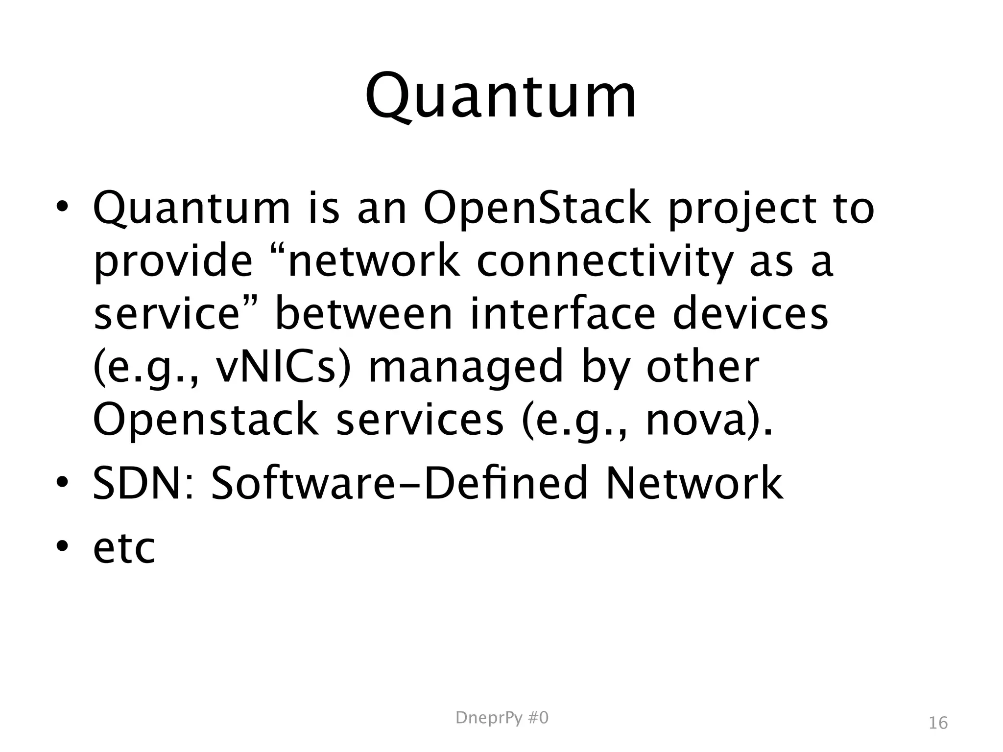 Quantum
• Quantum is an OpenStack project to
  provide “network connectivity as a
  service” between interface devices
  (e.g., vNICs) managed by other
  Openstack services (e.g., nova).
• SDN: Software-Deﬁned Network
• etc


                 DneprPy #0            16
 