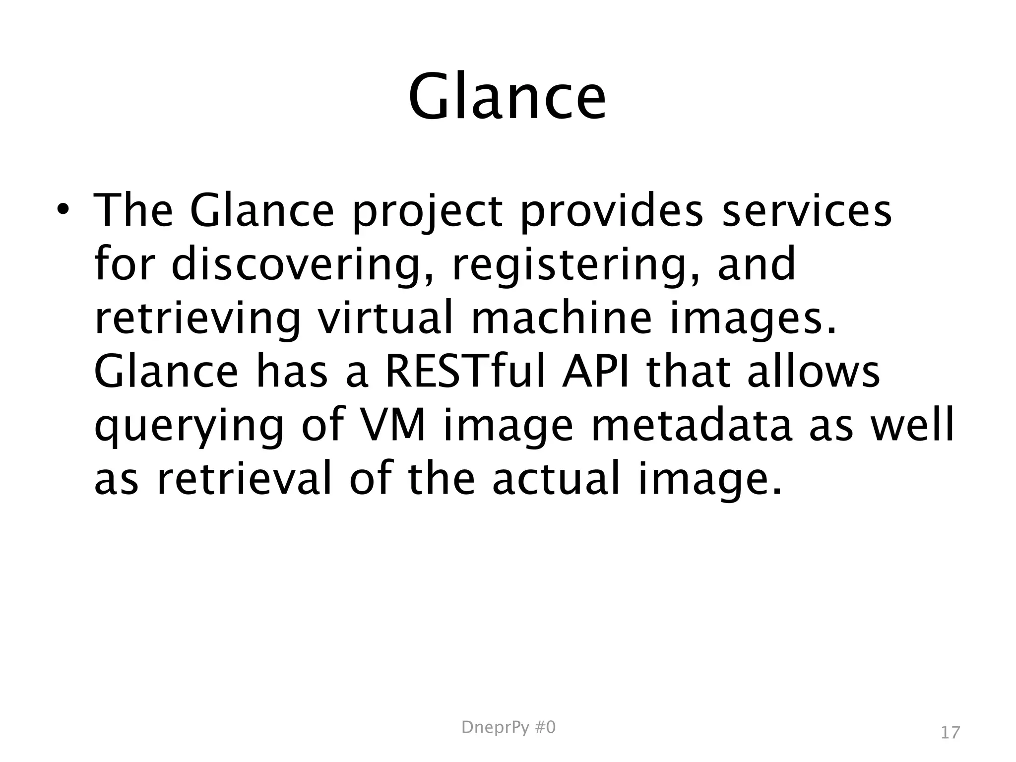 Glance
• The Glance project provides services
  for discovering, registering, and
  retrieving virtual machine images.
  Glance has a RESTful API that allows
  querying of VM image metadata as well
  as retrieval of the actual image.




                 DneprPy #0           17
 