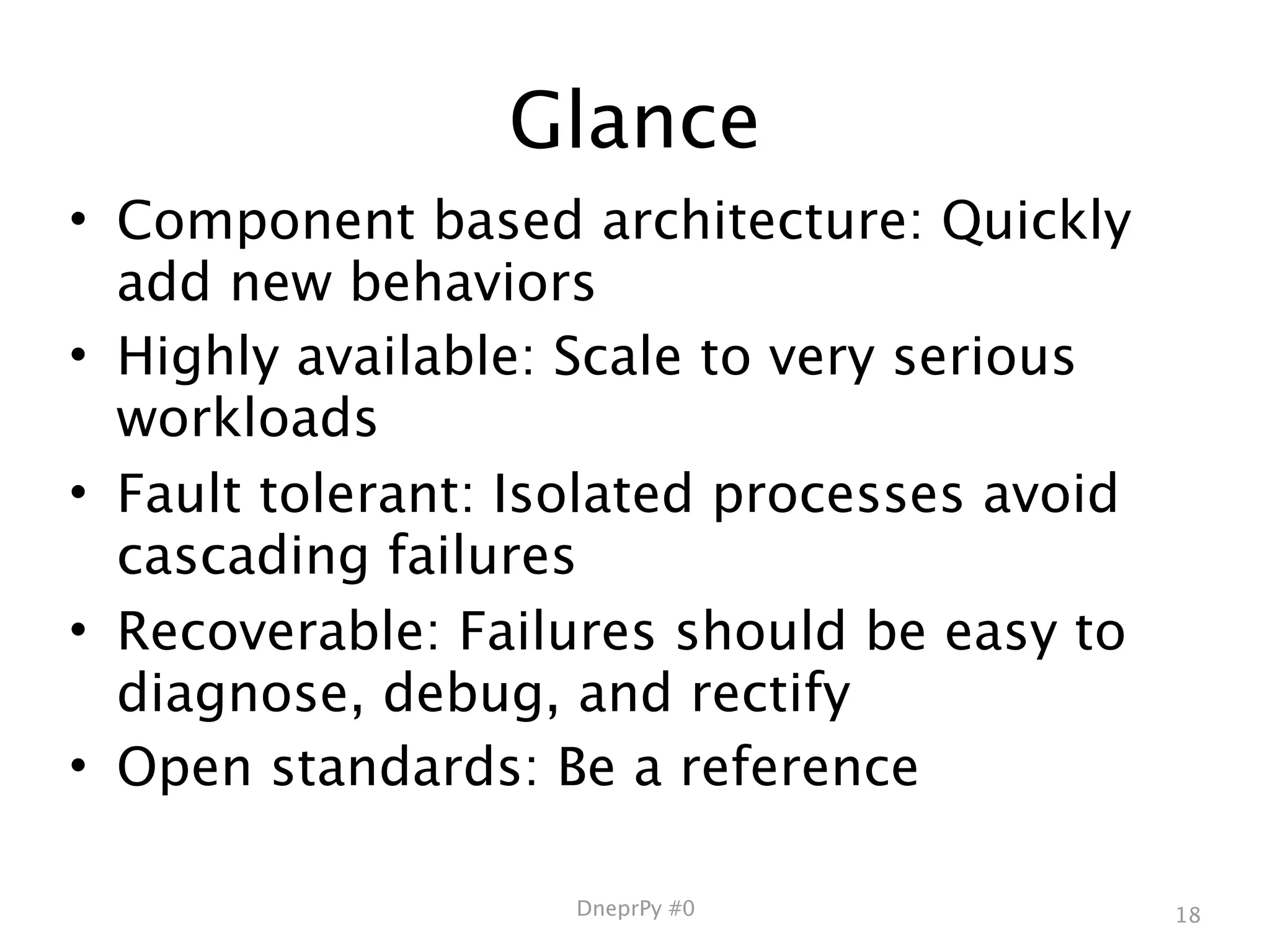 Glance
• Component based architecture: Quickly
  add new behaviors
• Highly available: Scale to very serious
  workloads
• Fault tolerant: Isolated processes avoid
  cascading failures
• Recoverable: Failures should be easy to
  diagnose, debug, and rectify
• Open standards: Be a reference

                    DneprPy #0               18
 