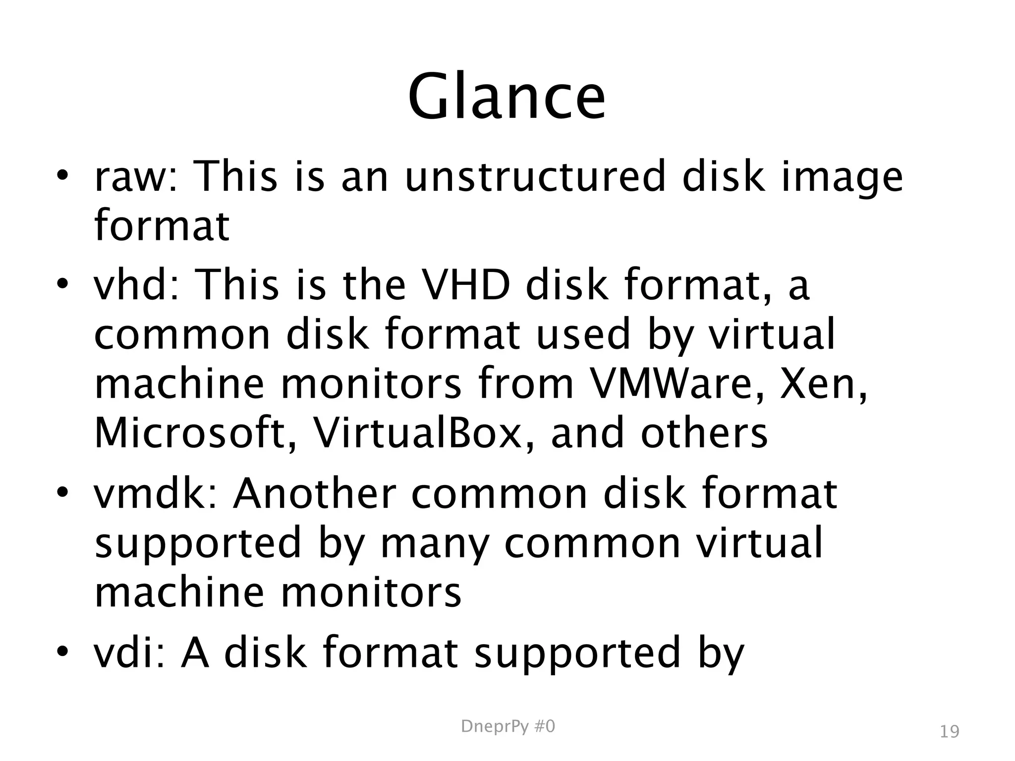 Glance
• raw: This is an unstructured disk image
  format
• vhd: This is the VHD disk format, a
  common disk format used by virtual
  machine monitors from VMWare, Xen,
  Microsoft, VirtualBox, and others
• vmdk: Another common disk format
  supported by many common virtual
  machine monitors
• vdi: A disk format supported by
                   DneprPy #0               19
 