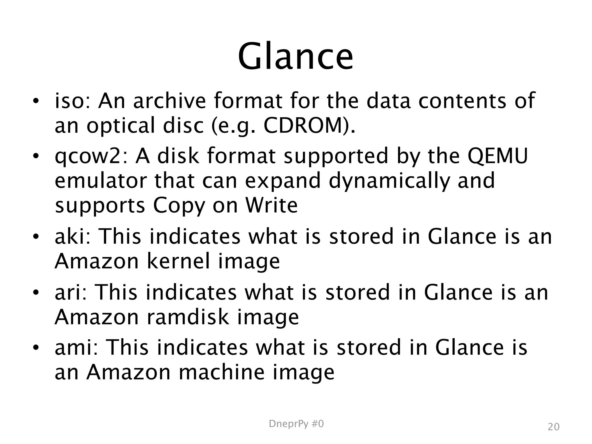 Glance
• iso: An archive format for the data contents of
  an optical disc (e.g. CDROM).
• qcow2: A disk format supported by the QEMU
  emulator that can expand dynamically and
  supports Copy on Write
• aki: This indicates what is stored in Glance is an
  Amazon kernel image
• ari: This indicates what is stored in Glance is an
  Amazon ramdisk image
• ami: This indicates what is stored in Glance is
  an Amazon machine image

                       DneprPy #0                  20
 