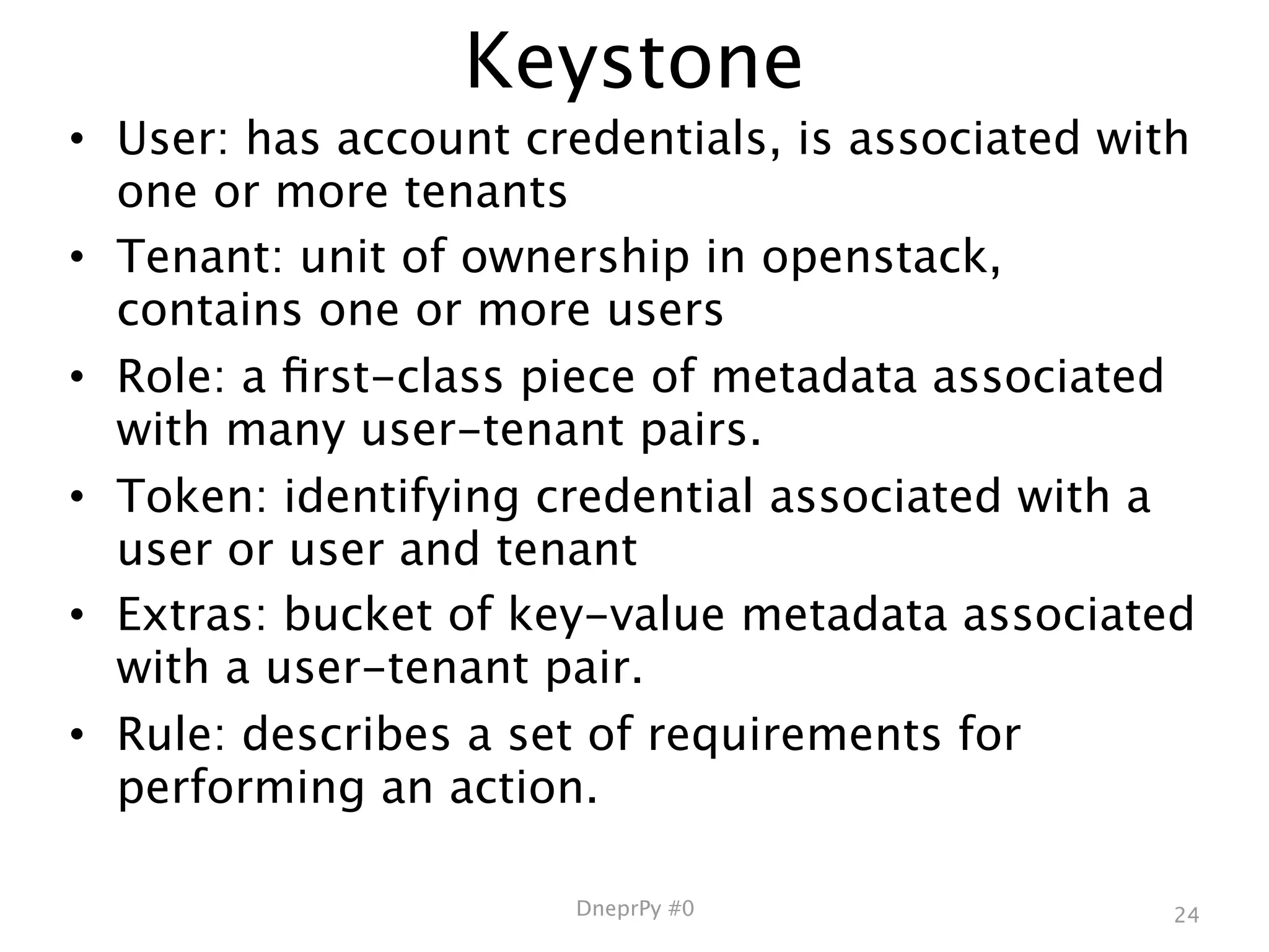 Keystone
• User: has account credentials, is associated with
  one or more tenants
• Tenant: unit of ownership in openstack,
  contains one or more users
• Role: a ﬁrst-class piece of metadata associated
  with many user-tenant pairs.
• Token: identifying credential associated with a
  user or user and tenant
• Extras: bucket of key-value metadata associated
  with a user-tenant pair.
• Rule: describes a set of requirements for
  performing an action.

                      DneprPy #0                 24
 