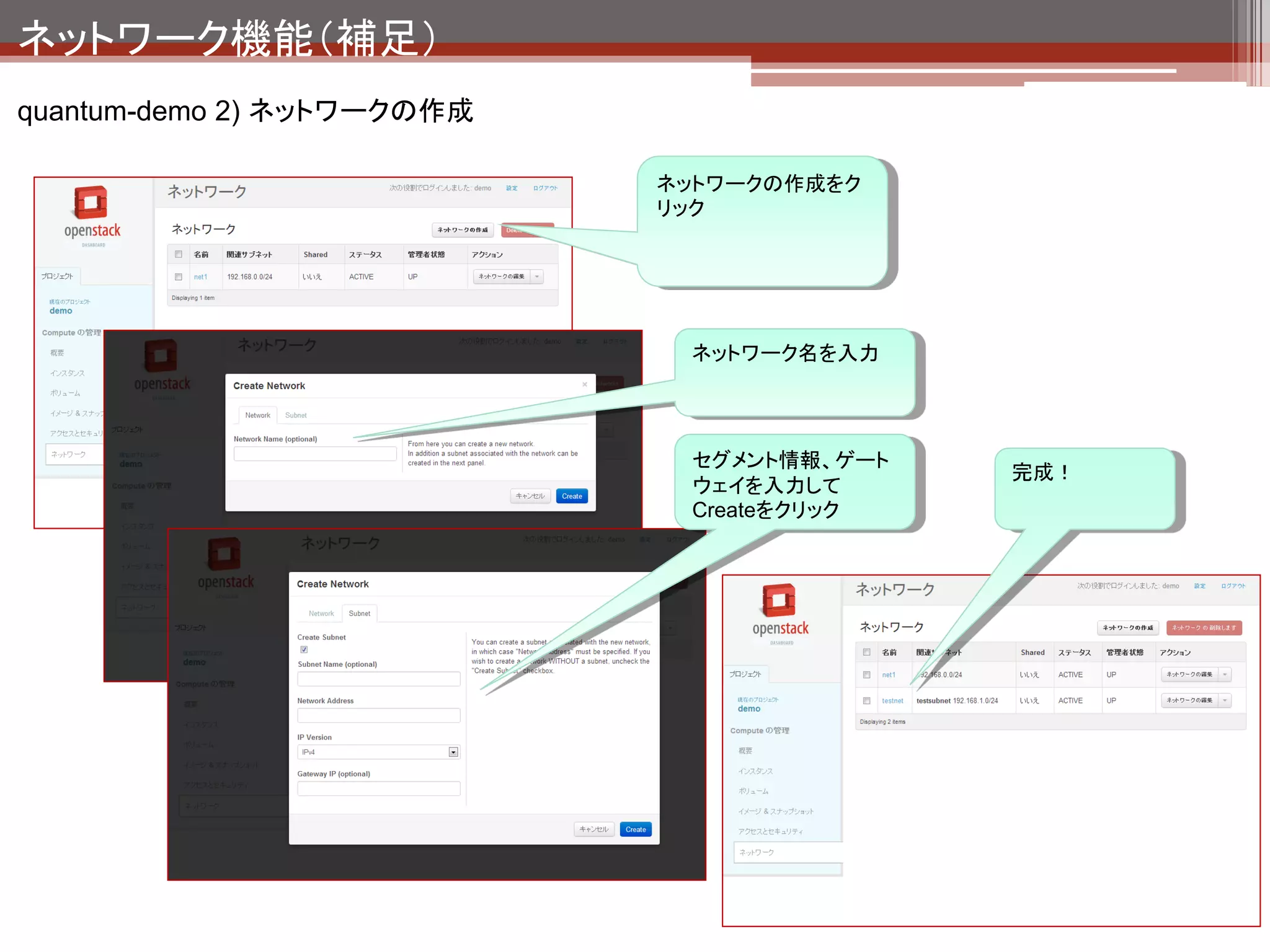 ネットワーク機能（補足）
quantum-demo 2) ネットワークの作成


                                                                               net1

                                                                          qdhcp-X

                                   ext_net
                                                                 192.168.0.1
                                  qrouter-X                       tapX

                                        192.168.0.254
                      qg-X                     qr-X               qvoX                              VM1
                                                                                      192.168.0.2
                     10.103.2.1
      eth0   br-ex                                      br-int

              新規にqdhcp-Y（testnet）                                192.168.1.1
              というネットワーク空間が                                        tapX
              作成される。




               この状態で作成したtestnet内でのインスタ
               ンス間の通信はできる状態になるが、外部
               との通信はできない。                                                 qdhcp-Y
               外部への通信を実現するには次ページの
               作業が必要。                                                      testnet
 