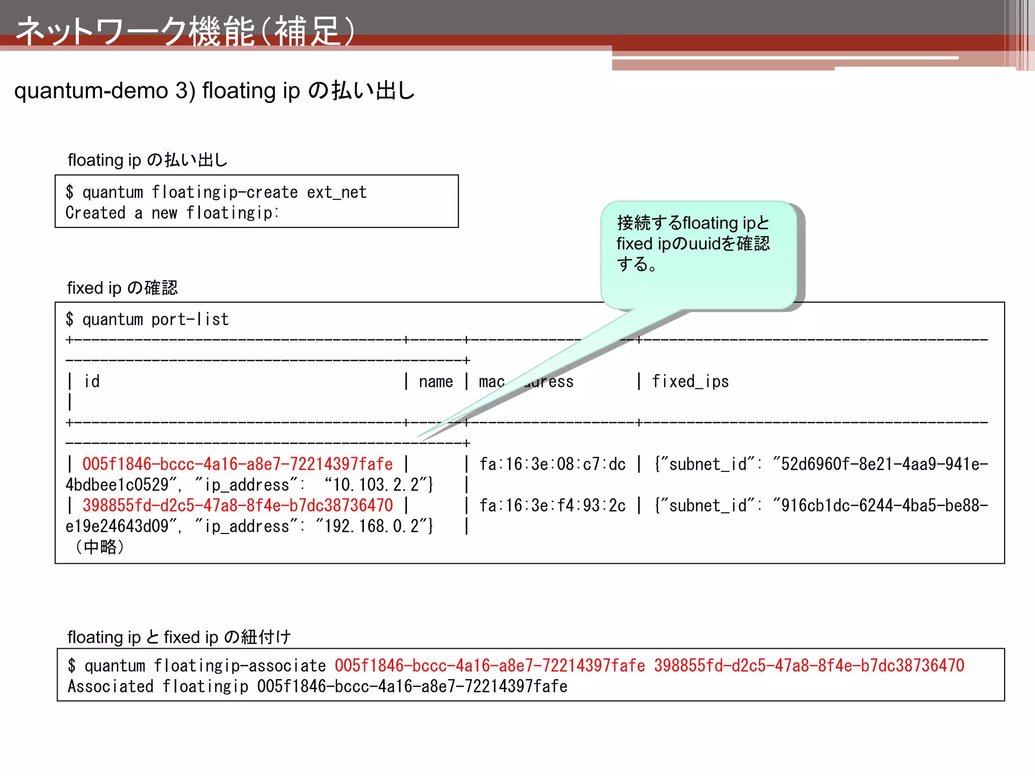 ネットワーク機能（補足）
quantum-demo 3) floating ip の払い出し


                                                                                 net1

                                                                            qdhcp-X

                                     ext_net
                                                                   192.168.0.1
                                    qrouter-X                       tapX

                                          192.168.0.254
                        qg-X                     qr-X               qvoX                              VM1
                                                                                        192.168.0.2
                       10.103.2.1
        eth0   br-ex   10.103.2.2                         br-int

                                        192.168.100.254            192.168.100.1
                                                 qr-X               tapX
          floatingip-createでqg-Xに新規にVIPが
          作成される。（10.103.2.2）
          floatingip-associateで内部のfixedipと紐
          付けを行なっている。

          が、どういう技術でこれを実現しているの
                                                                            qdhcp-Y
          かまで追っかけられていません。（誰か
          知っている人は教えてください。）
          わかった人は教えてください。）
                                                                             testnet
 