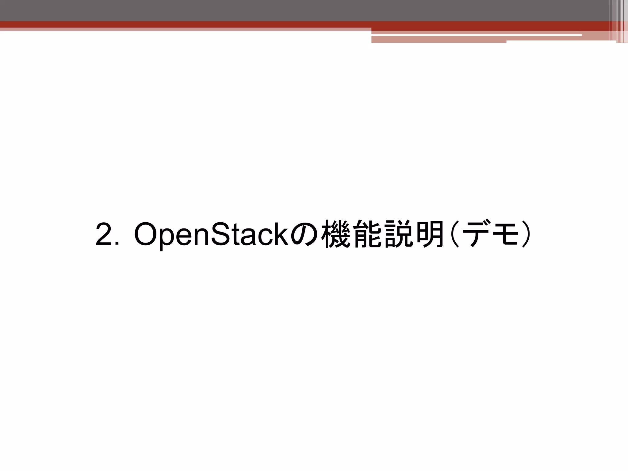 環境
本日使用するデモ環境

  ハードウェア

     項目        値

     CPU       Xeon(R) E5405 (2GHz/12MB) x 1 (4 core)

     メモリ       4GB

     NIC       8port

     ディスク      73GB x 2 (RAID1) （実効73GB）

     外部ディスク    147GB x 5 (RAID5) （実効550GB）


  ホストOS： Ubuntu 12.04 LTS
  OpenStack導入方式： devstack


 【注意点】
  OpenStack All-in-one環境を構築する場合のサーバ推奨スペック

  vCPU：1個以上
  メモリ：2GB以上（OpenStack起動、インスタンス未起動状態で1GB超消費します）
  ディスク：20GB以上（OS最小インストール＋OpenStackコンポーネントで10GB程度消費します）
  NIC：1個以上
 
