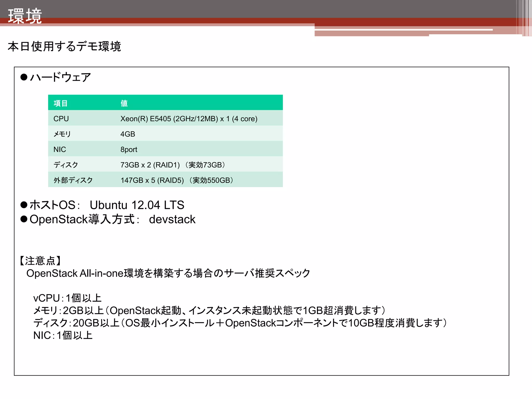 devstackとは
devstackとは

  •   OpenStackのインストール用スクリプト。
  •   OpenStack自体の導入を簡略化するためにOpenStackの開発者が開発している。

devstackの使い方

       4ステップでOpenStack環境のできあがり！

       1.   # git clone http://github.com/openstack-dev/devstack.git
       2.   # cd devstack
       3.   環境にあわせてlocalrcを作成する                                  githubから最新の
                                                                 devstackをとってくる
       4.   # ./stack.sh
                                   devstack実行スクリプ
                                   トをたたく



      stack.sh初回実行時はOpenStack関連パッケージをネットワーク経由でダウンロー
      ドしてくるため構築完了に30分～1時間程度かかる。（ネットワーク転送速度次第で
      すが）
      2回目以降は5～10分程度で完了。
 