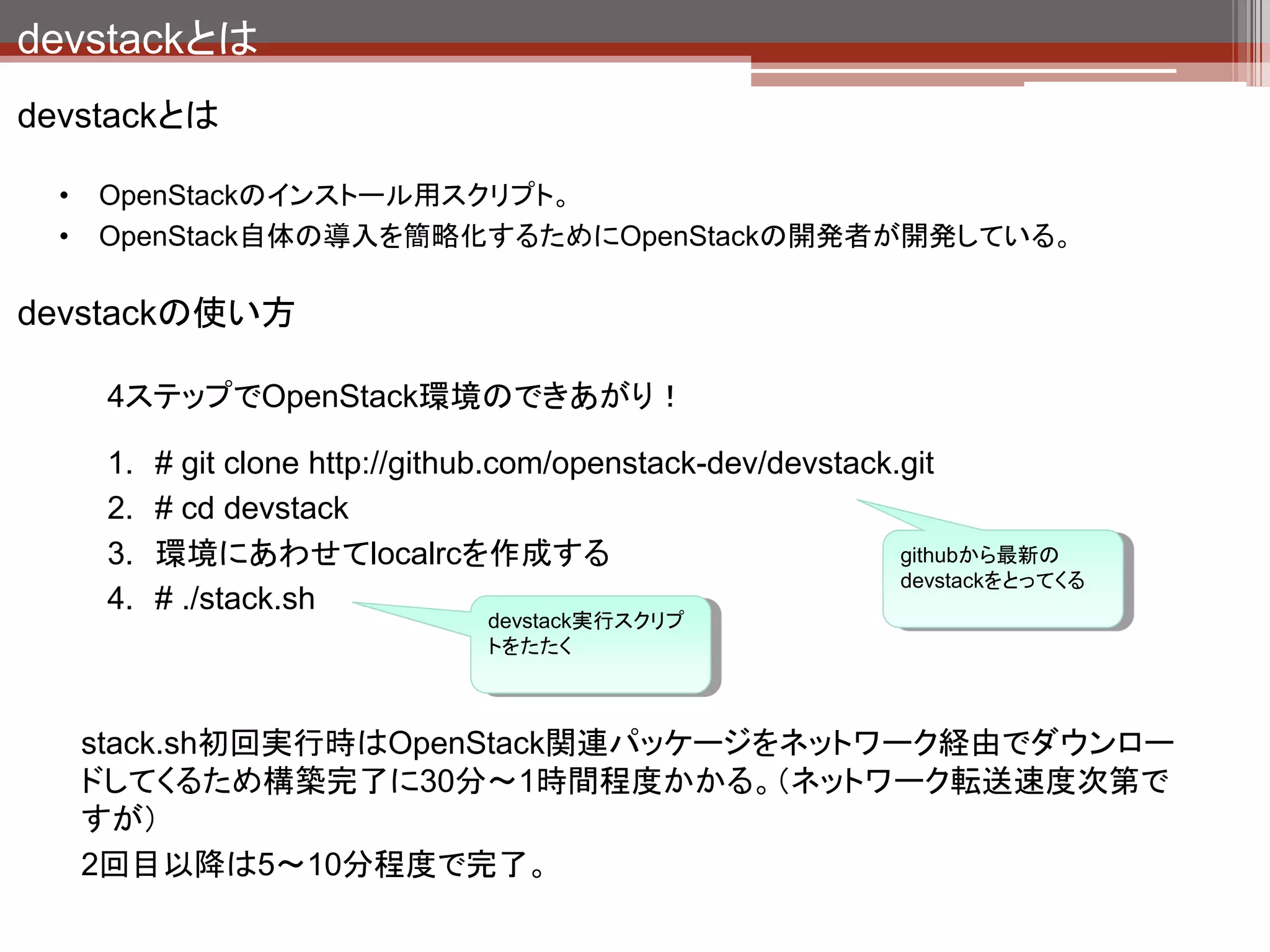 devstackとは
devstackの主要なファイル

   stack.sh
          devstackの構築用スクリプト本体。
          既に構築済みの環境で実行すると全設定を削除して再構築される。
   unstack.sh
          devstackを停止する場合に実行する。
   rejoin-stack.sh
          devstack構築済みの環境で停止しているdevstackを再実行する場合に実行する。

   localrc
          devstackの最初に読み込まれる。デフォルトの環境変数を変更したい場合にはこれに
            記載する。
   local.sh
          stack.shの一番最後に呼び出されるスクリプト。自前で実行したいコマンドがある場合
            はこれに記載する。

   openrc
        OpenStack操作時の環境変数をセットするための定義ファイル
        # source openrc [username] [tenantname]
 