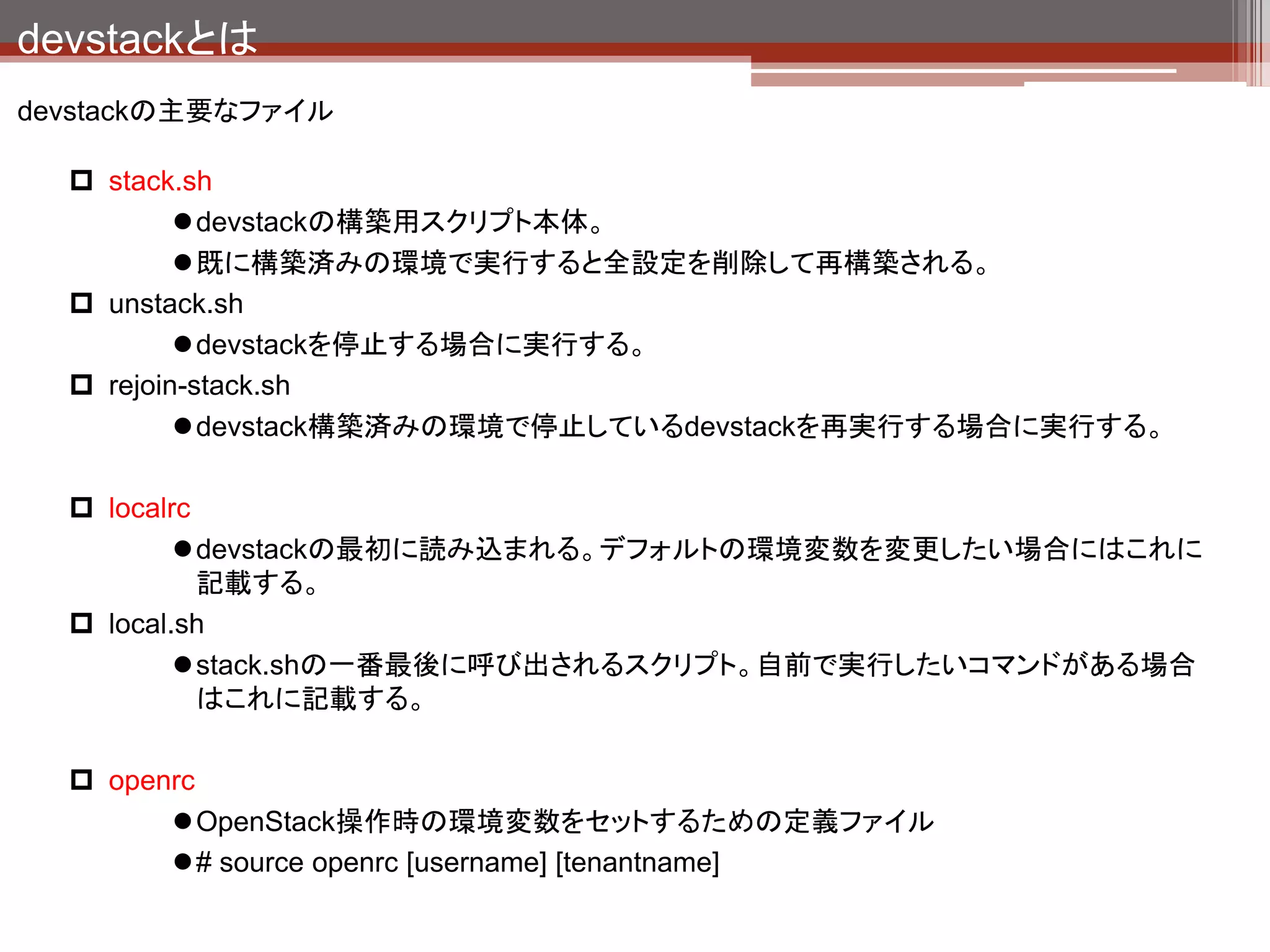システム構成
devstack導入後のシステム構成
                                                           複数台構成する場合は時
                                                           刻同期必須。
 ホスト

             Dashboard
              (Horizon)
               Apache                             NTP

                                                           OpenStack各コンポーネン
                                                           トが情報置き場として利用
                                                           するデータベース。
         Identity          Image
       (Keystone)         (Glance)               MySQL




                                                           AMQPのOSS実装。

       Compute                        Block
                         Network                           ソフトウェア間の処理のや
        (Nova)                       Storage    RabbitMQ
                        (quantum)                          りとり（メッセージング）を仲
                                     (Cinder)
                                                           介するものと思ってくださ
                                                           い。


        QEMU         Open vSwitch     LVM


                                HW
 